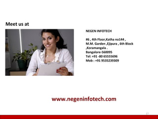 Meet us at
                        NEGEN INFOTECH

                        #6 , 4th Floor,Katha no144 ,
                        M.M. Garden ,Ejipura , 6th Block
                        ,Koramangala .
                        Bangalore-560095
                        Tel: +91 -80 65555696
                        Mob : +91 9535239309




             www.negeninfotech.com

                                                           17
 