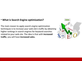 • What is Search Engine optimization?

The main reason to apply search engine optimization
techniques is to increase your web site's traffic by obtaining
higher rankings in search engines for keyword searches
related to your web site. The idea is that with increased
traffic, you will have increased sales.




                                                                 2
 