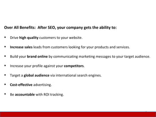 Over All Benefits: After SEO, your company gets the ability to:

   Drive high quality customers to your website.

   Increase sales leads from customers looking for your products and services.

   Build your brand online by communicating marketing messages to your target audience.

   Increase your profile against your competitors.

   Target a global audience via international search engines.

   Cost-effective advertising.

   Be accountable with ROI tracking.



                                                                                     4
 
