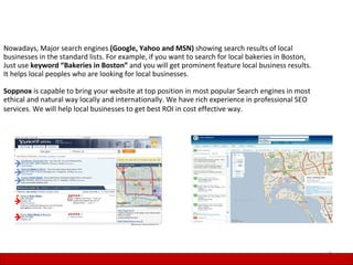 Nowadays, Major search engines (Google, Yahoo and MSN) showing search results of local
businesses in the standard lists. For example, if you want to search for local bakeries in Boston,
Just use keyword “Bakeries in Boston” and you will get prominent feature local business results.
It helps local peoples who are looking for local businesses.

Soppnox is capable to bring your website at top position in most popular Search engines in most
ethical and natural way locally and internationally. We have rich experience in professional SEO
services. We will help local businesses to get best ROI in cost effective way.




                                                                                                     6
 