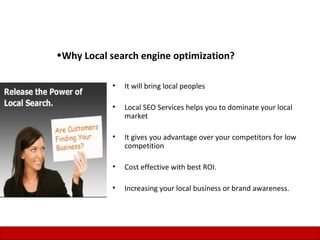 •Why Local search engine optimization?

           •   It will bring local peoples

           •   Local SEO Services helps you to dominate your local
               market

           •   It gives you advantage over your competitors for low
               competition

           •   Cost effective with best ROI.

           •   Increasing your local business or brand awareness.




                                                                      7
 