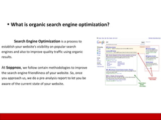 • What is organic search engine optimization?


        Search Engine Optimization is a process to
establish your website's visibility on popular search
engines and also to improve quality traffic using organic
results.


At Soppnox, we follow certain methodologies to improve
the search engine friendliness of your website. So, once
you approach us, we do a pre-analysis report to let you be
aware of the current state of your website.




                                                             8
 