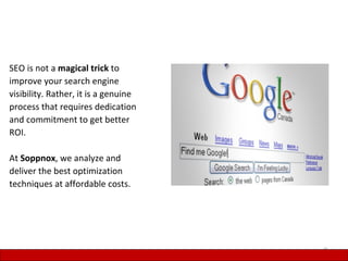 SEO is not a magical trick to
improve your search engine
visibility. Rather, it is a genuine
process that requires dedication
and commitment to get better
ROI.

At Soppnox, we analyze and
deliver the best optimization
techniques at affordable costs.




                                      9
 