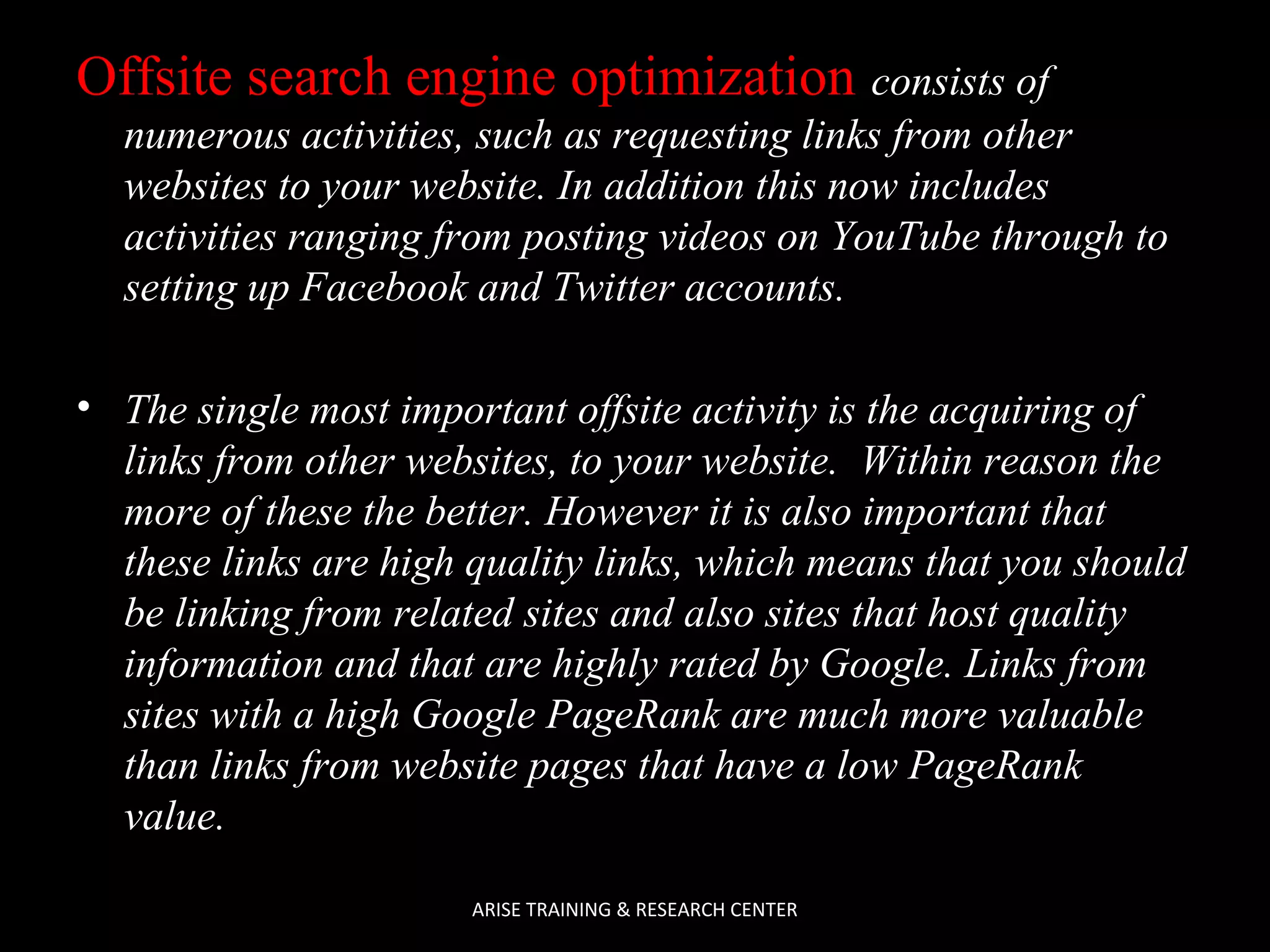 Offsite search engine optimization consists of
numerous activities, such as requesting links from other
websites to your website. In addition this now includes
activities ranging from posting videos on YouTube through to
setting up Facebook and Twitter accounts.
• The single most important offsite activity is the acquiring of
links from other websites, to your website. Within reason the
more of these the better. However it is also important that
these links are high quality links, which means that you should
be linking from related sites and also sites that host quality
information and that are highly rated by Google. Links from
sites with a high Google PageRank are much more valuable
than links from website pages that have a low PageRank
value.
ARISE TRAINING & RESEARCH CENTER

 