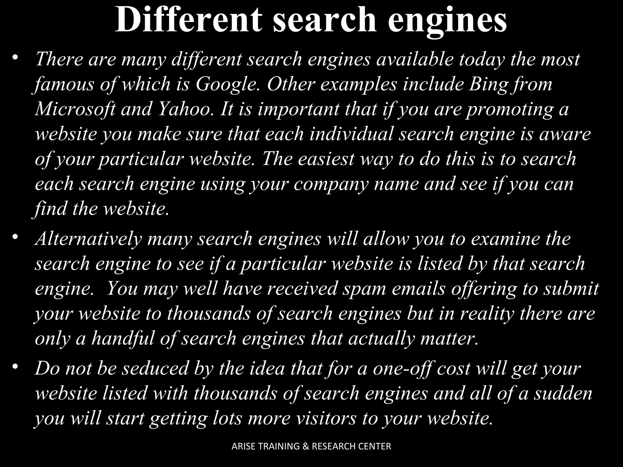 Different search engines
• There are many different search engines available today the most
famous of which is Google. Other examples include Bing from
Microsoft and Yahoo. It is important that if you are promoting a
website you make sure that each individual search engine is aware
of your particular website. The easiest way to do this is to search
each search engine using your company name and see if you can
find the website.
• Alternatively many search engines will allow you to examine the
search engine to see if a particular website is listed by that search
engine. You may well have received spam emails offering to submit
your website to thousands of search engines but in reality there are
only a handful of search engines that actually matter.
• Do not be seduced by the idea that for a one-off cost will get your
website listed with thousands of search engines and all of a sudden
you will start getting lots more visitors to your website.
ARISE TRAINING & RESEARCH CENTER

 