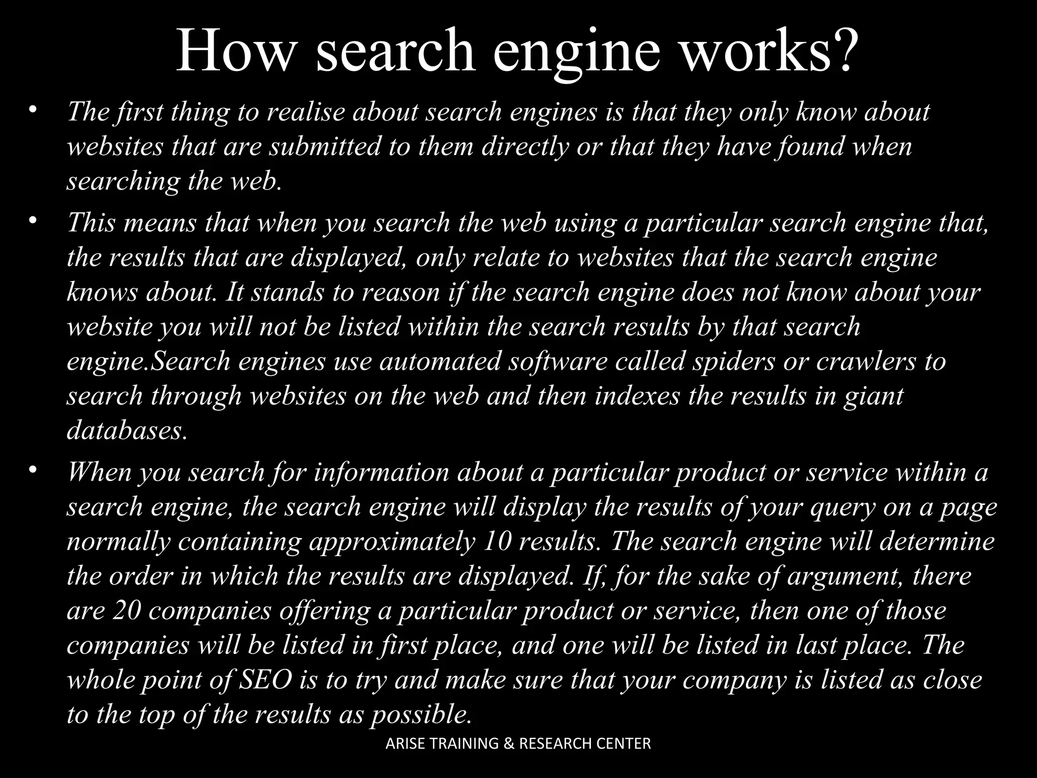 How search engine works?
•

•

•

The first thing to realise about search engines is that they only know about
websites that are submitted to them directly or that they have found when
searching the web.
This means that when you search the web using a particular search engine that,
the results that are displayed, only relate to websites that the search engine
knows about. It stands to reason if the search engine does not know about your
website you will not be listed within the search results by that search
engine.Search engines use automated software called spiders or crawlers to
search through websites on the web and then indexes the results in giant
databases.
When you search for information about a particular product or service within a
search engine, the search engine will display the results of your query on a page
normally containing approximately 10 results. The search engine will determine
the order in which the results are displayed. If, for the sake of argument, there
are 20 companies offering a particular product or service, then one of those
companies will be listed in first place, and one will be listed in last place. The
whole point of SEO is to try and make sure that your company is listed as close
to the top of the results as possible.
ARISE TRAINING & RESEARCH CENTER

 