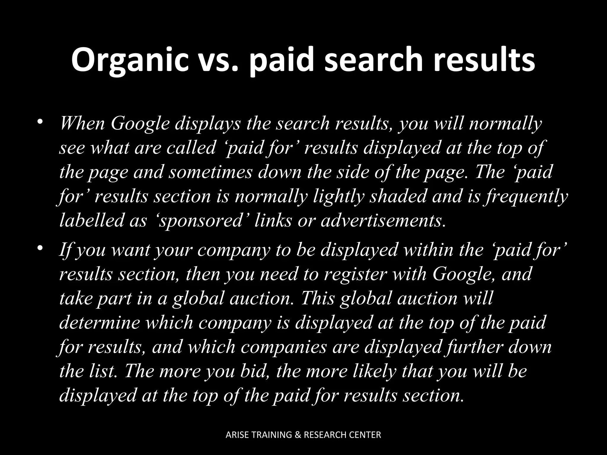  
Organic vs. paid search results
• When Google displays the search results, you will normally
see what are called ‘paid for’ results displayed at the top of
the page and sometimes down the side of the page. The ‘paid
for’ results section is normally lightly shaded and is frequently
labelled as ‘sponsored’ links or advertisements.
• If you want your company to be displayed within the ‘paid for’
results section, then you need to register with Google, and
take part in a global auction. This global auction will
determine which company is displayed at the top of the paid
for results, and which companies are displayed further down
the list. The more you bid, the more likely that you will be
displayed at the top of the paid for results section.
ARISE TRAINING & RESEARCH CENTER

 