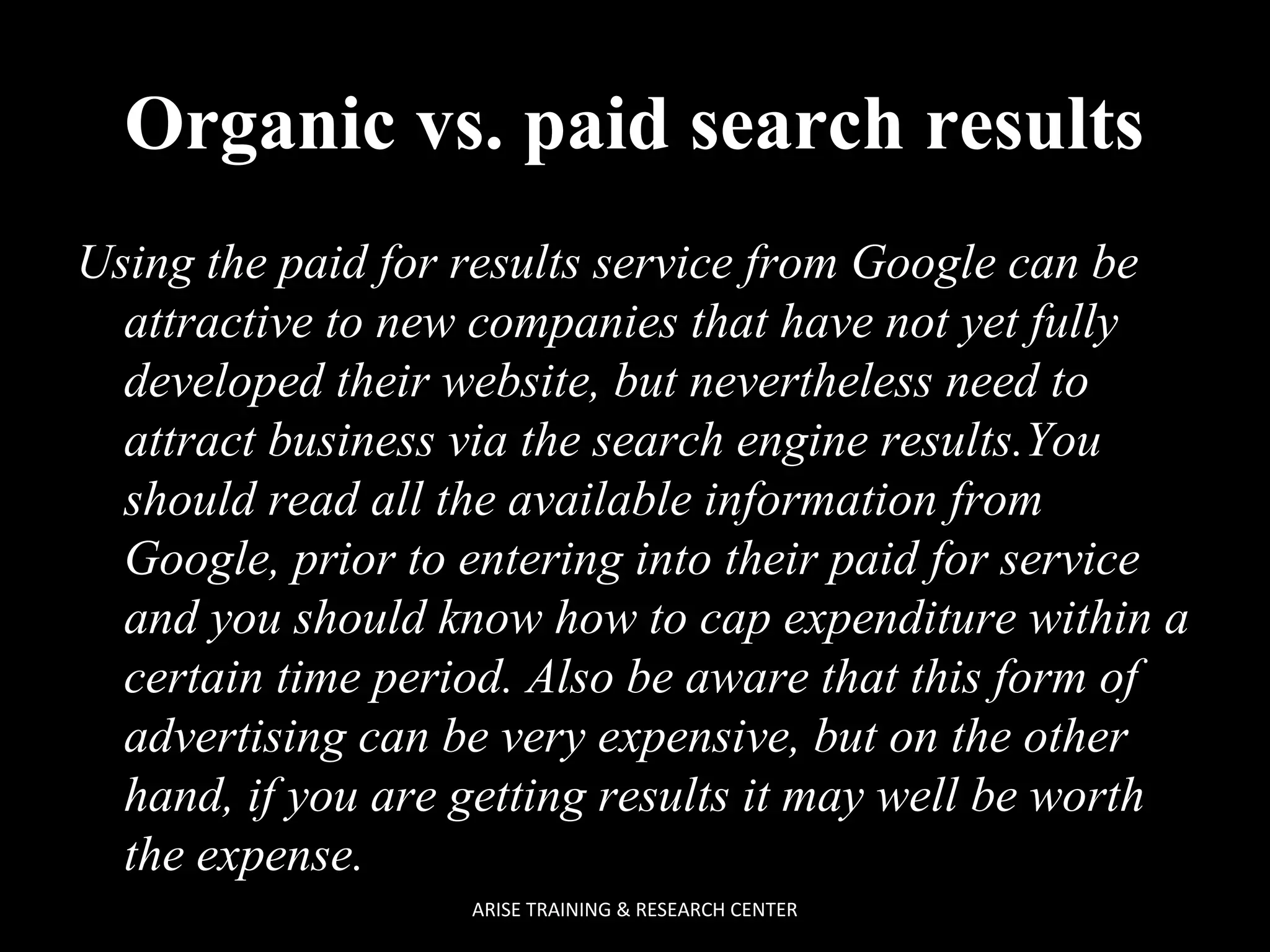  
Organic vs. paid search results
Using the paid for results service from Google can be
attractive to new companies that have not yet fully
developed their website, but nevertheless need to
attract business via the search engine results.You
should read all the available information from
Google, prior to entering into their paid for service
and you should know how to cap expenditure within a
certain time period. Also be aware that this form of
advertising can be very expensive, but on the other
hand, if you are getting results it may well be worth
the expense.
ARISE TRAINING & RESEARCH CENTER

 