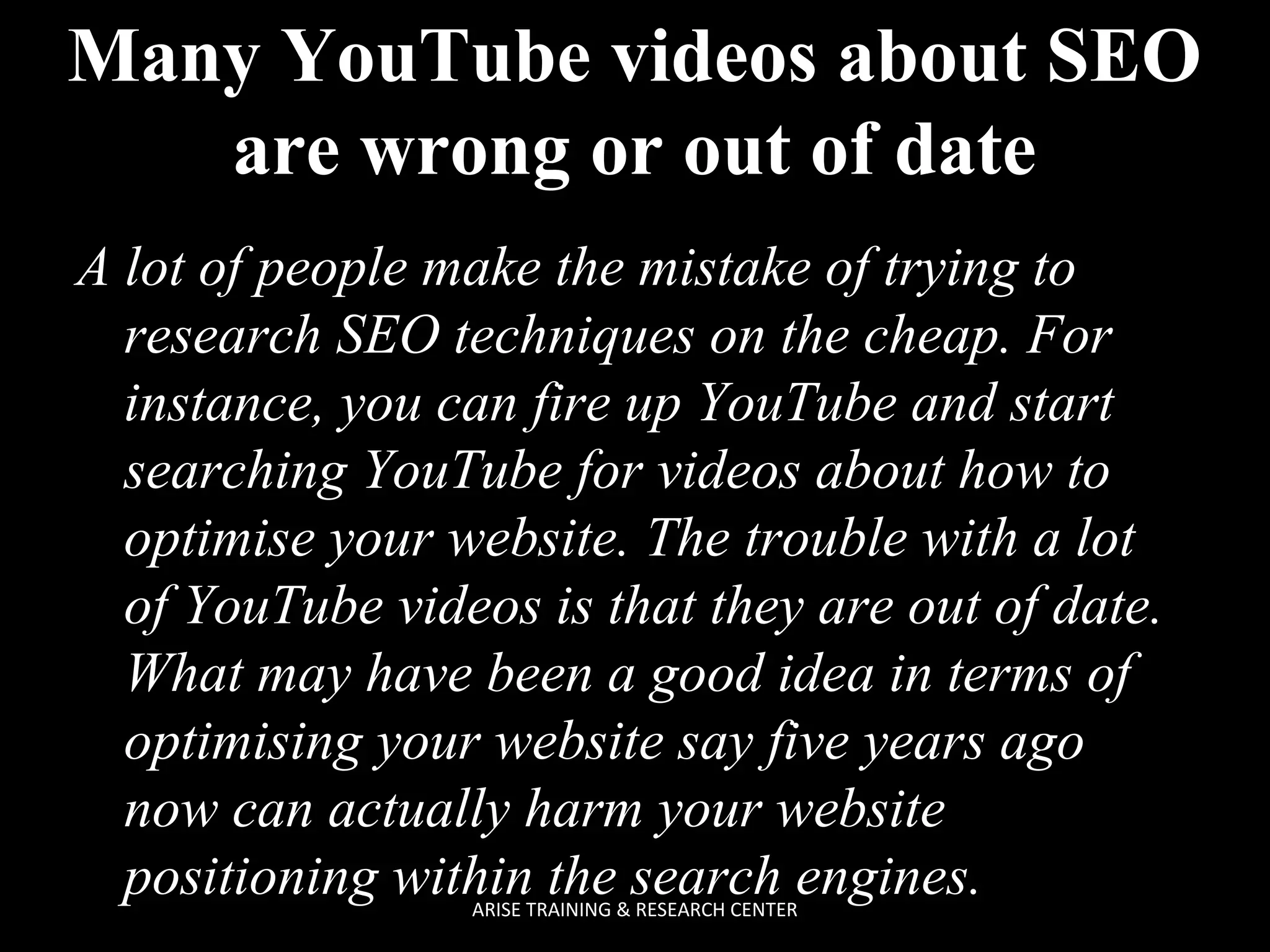 Many YouTube videos about SEO
are wrong or out of date
A lot of people make the mistake of trying to
research SEO techniques on the cheap. For
instance, you can fire up YouTube and start
searching YouTube for videos about how to
optimise your website. The trouble with a lot
of YouTube videos is that they are out of date.
What may have been a good idea in terms of
optimising your website say five years ago
now can actually harm your website
positioning within the search engines.
ARISE TRAINING & RESEARCH CENTER

 
