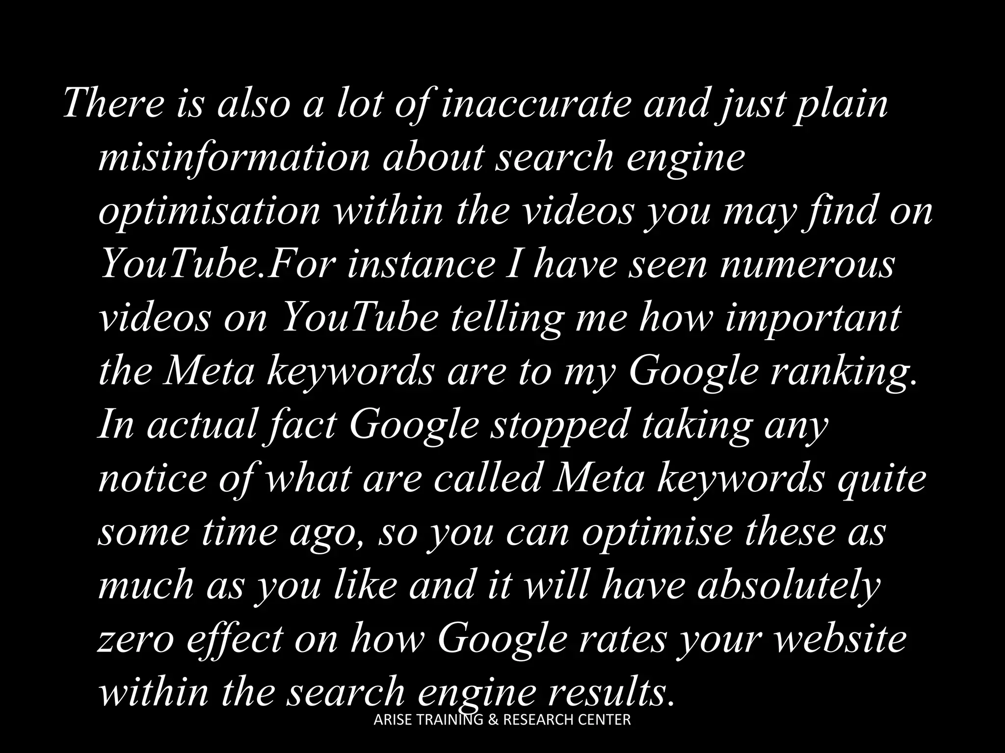 There is also a lot of inaccurate and just plain
misinformation about search engine
optimisation within the videos you may find on
YouTube.For instance I have seen numerous
videos on YouTube telling me how important
the Meta keywords are to my Google ranking.
In actual fact Google stopped taking any
notice of what are called Meta keywords quite
some time ago, so you can optimise these as
much as you like and it will have absolutely
zero effect on how Google rates your website
within the search engine results.
ARISE TRAINING & RESEARCH CENTER

 