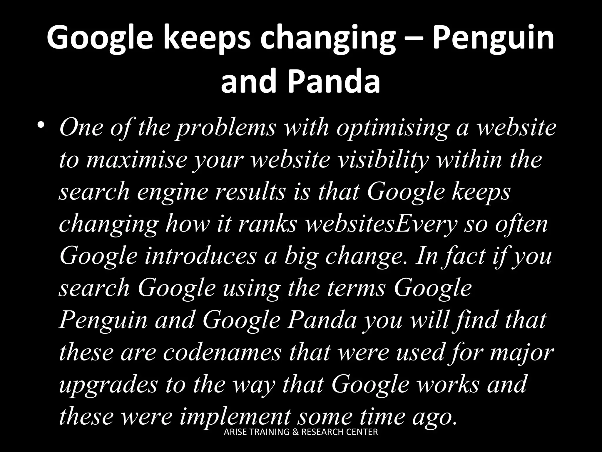 Google keeps changing – Penguin
and Panda
• One of the problems with optimising a website
to maximise your website visibility within the
search engine results is that Google keeps
changing how it ranks websitesEvery so often
Google introduces a big change. In fact if you
search Google using the terms Google
Penguin and Google Panda you will find that
these are codenames that were used for major
upgrades to the way that Google works and
these were implement some time ago.
ARISE TRAINING & RESEARCH CENTER

 