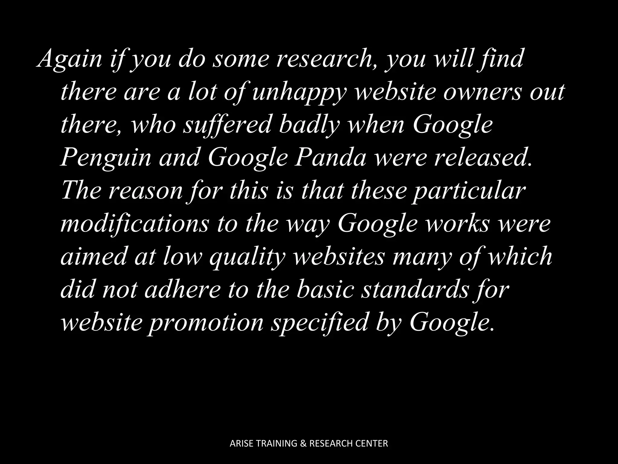 Again if you do some research, you will find
there are a lot of unhappy website owners out
there, who suffered badly when Google
Penguin and Google Panda were released.
The reason for this is that these particular
modifications to the way Google works were
aimed at low quality websites many of which
did not adhere to the basic standards for
website promotion specified by Google.

ARISE TRAINING & RESEARCH CENTER

 