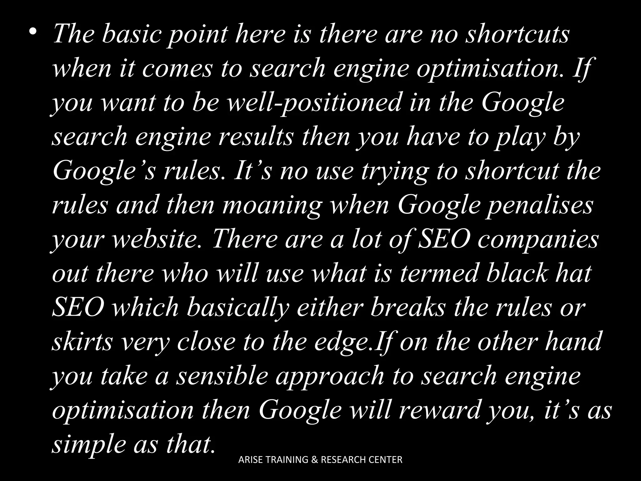 • The basic point here is there are no shortcuts
when it comes to search engine optimisation. If
you want to be well-positioned in the Google
search engine results then you have to play by
Google’s rules. It’s no use trying to shortcut the
rules and then moaning when Google penalises
your website. There are a lot of SEO companies
out there who will use what is termed black hat
SEO which basically either breaks the rules or
skirts very close to the edge.If on the other hand
you take a sensible approach to search engine
optimisation then Google will reward you, it’s as
simple as that.
ARISE TRAINING & RESEARCH CENTER

 
