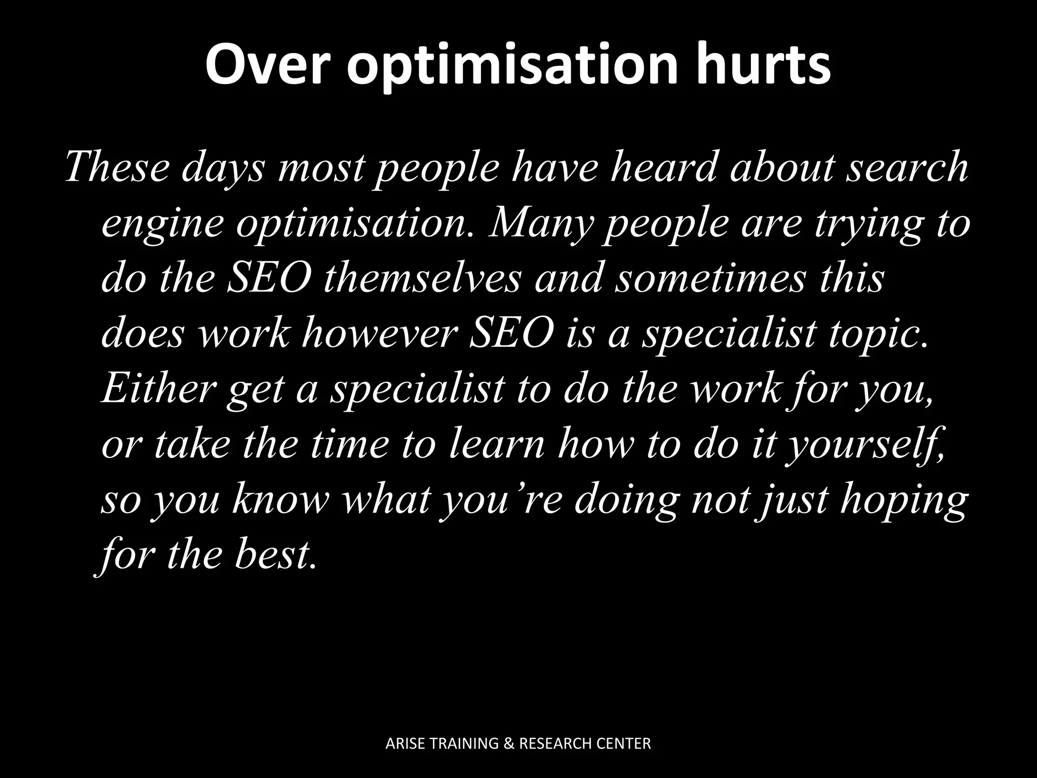 Over optimisation hurts
These days most people have heard about search
engine optimisation. Many people are trying to
do the SEO themselves and sometimes this
does work however SEO is a specialist topic.
Either get a specialist to do the work for you,
or take the time to learn how to do it yourself,
so you know what you’re doing not just hoping
for the best.

ARISE TRAINING & RESEARCH CENTER

 