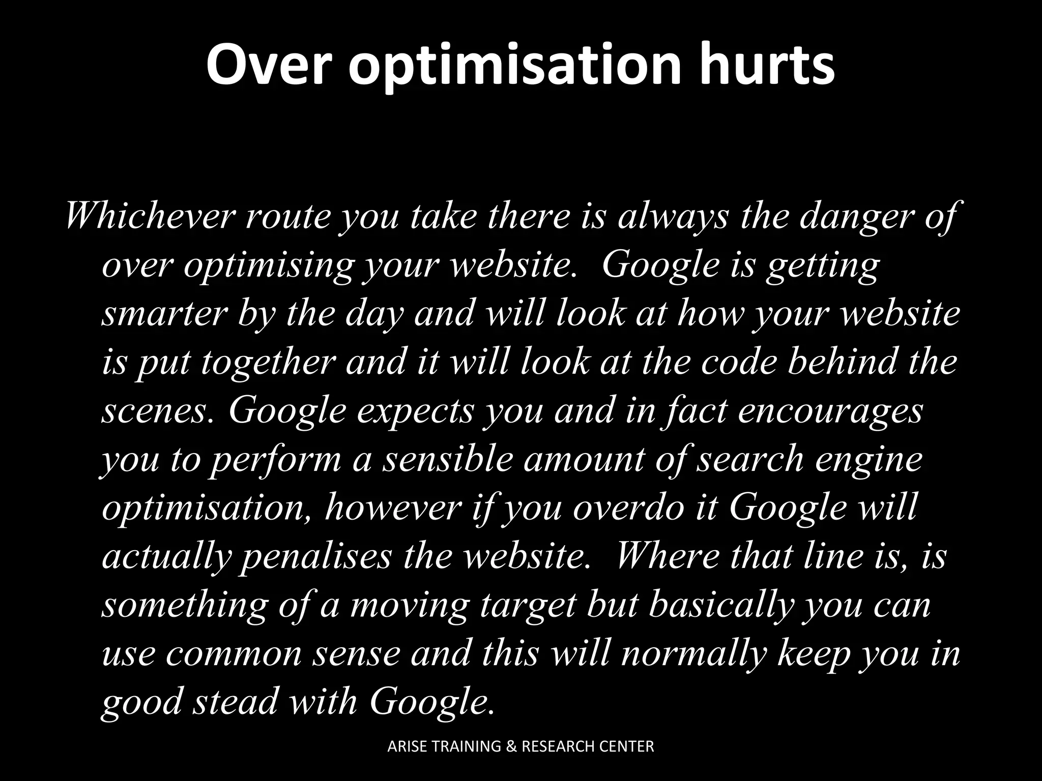 Over optimisation hurts
Whichever route you take there is always the danger of
over optimising your website. Google is getting
smarter by the day and will look at how your website
is put together and it will look at the code behind the
scenes. Google expects you and in fact encourages
you to perform a sensible amount of search engine
optimisation, however if you overdo it Google will
actually penalises the website. Where that line is, is
something of a moving target but basically you can
use common sense and this will normally keep you in
good stead with Google.
ARISE TRAINING & RESEARCH CENTER

 