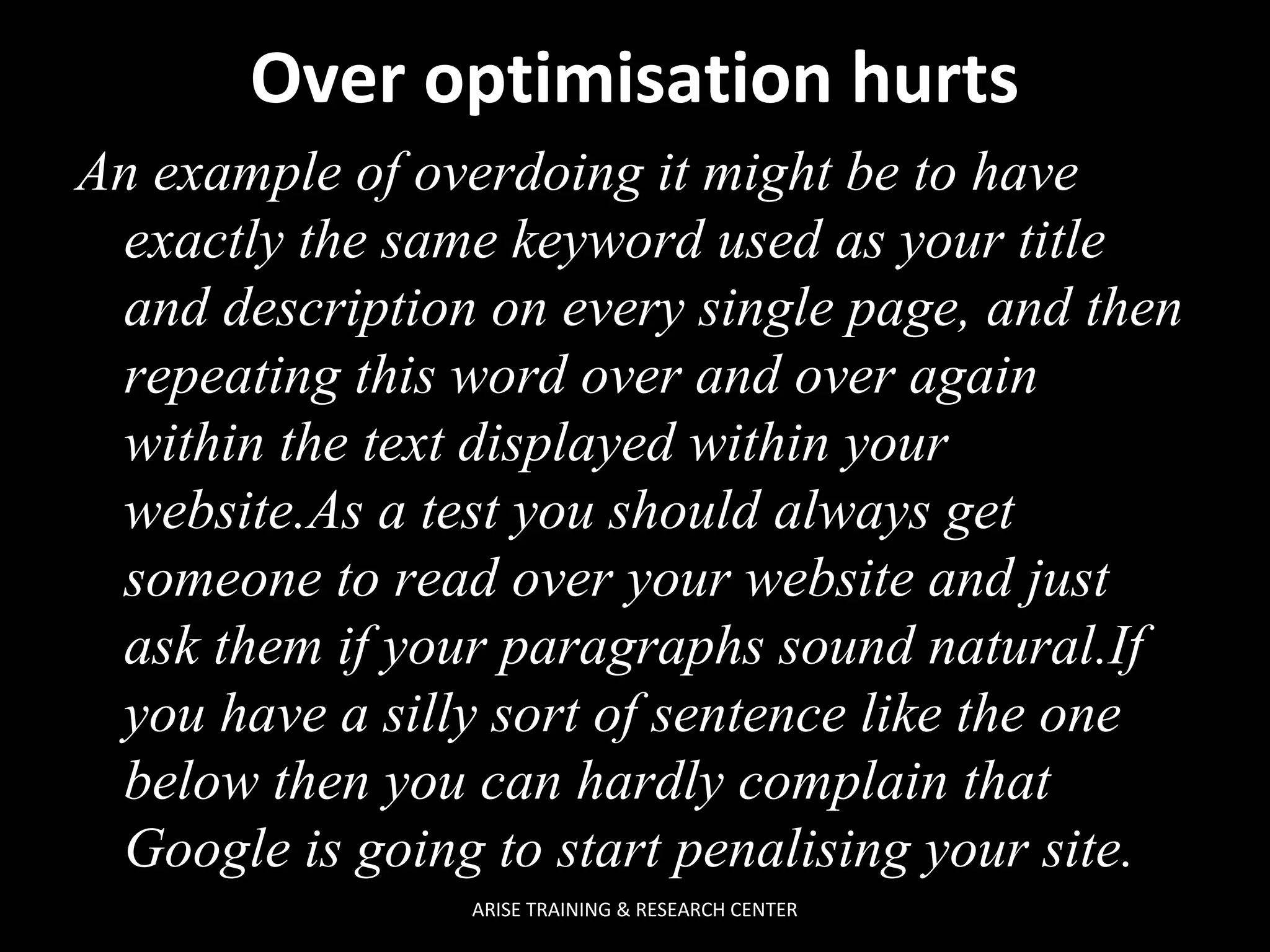 Over optimisation hurts
An example of overdoing it might be to have
exactly the same keyword used as your title
and description on every single page, and then
repeating this word over and over again
within the text displayed within your
website.As a test you should always get
someone to read over your website and just
ask them if your paragraphs sound natural.If
you have a silly sort of sentence like the one
below then you can hardly complain that
Google is going to start penalising your site.
ARISE TRAINING & RESEARCH CENTER

 