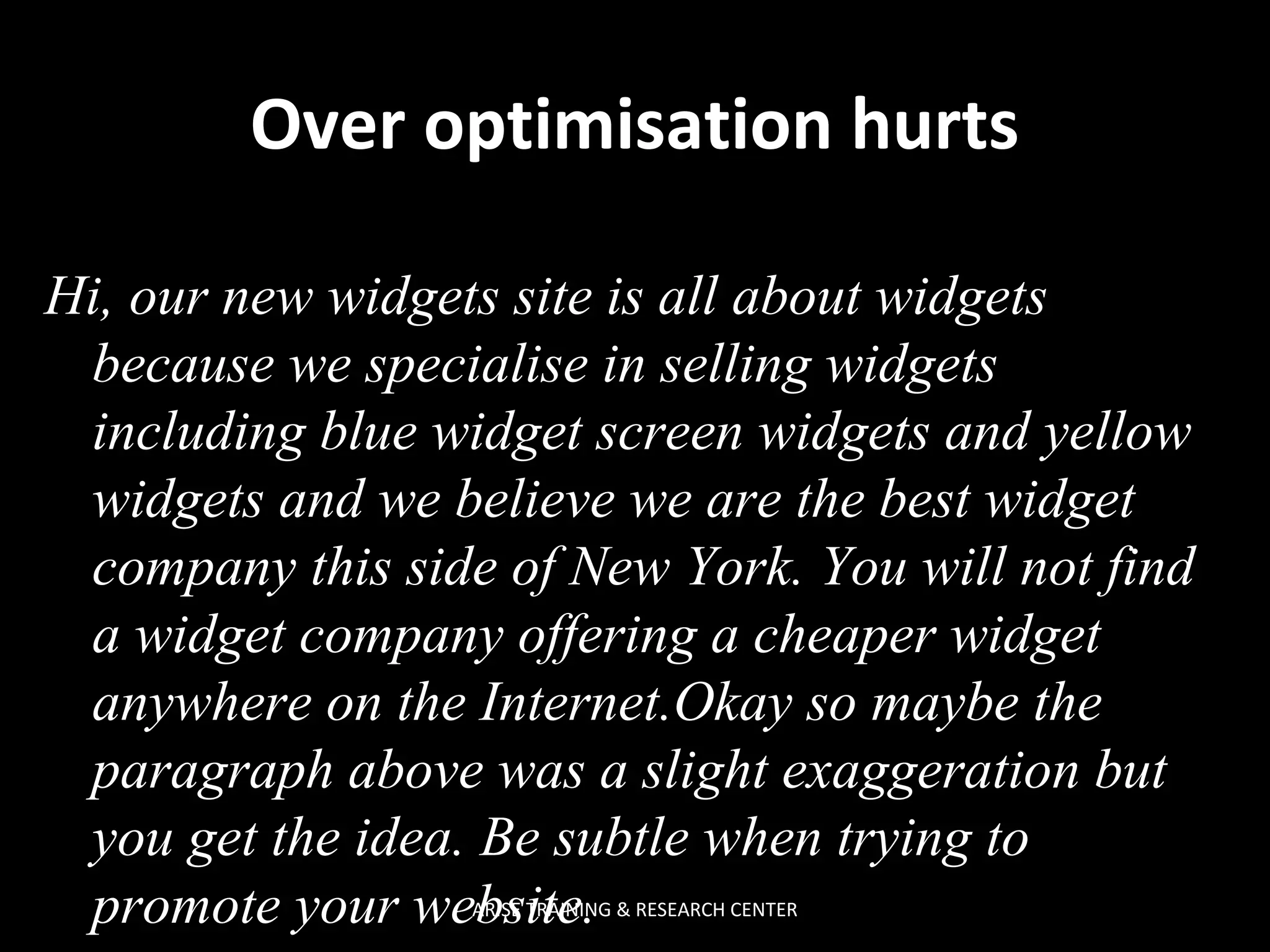 Over optimisation hurts
Hi, our new widgets site is all about widgets
because we specialise in selling widgets
including blue widget screen widgets and yellow
widgets and we believe we are the best widget
company this side of New York. You will not find
a widget company offering a cheaper widget
anywhere on the Internet.Okay so maybe the
paragraph above was a slight exaggeration but
you get the idea. Be subtle when trying to
promote your website.
ARISE TRAINING & RESEARCH CENTER

 