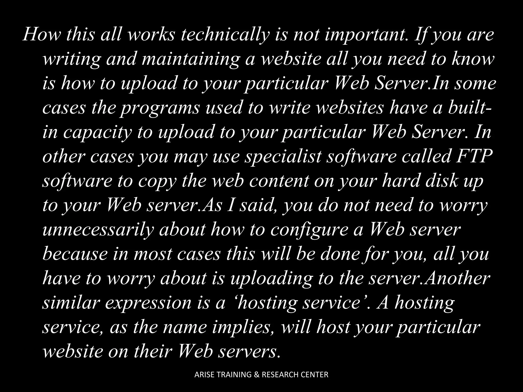 How this all works technically is not important. If you are
writing and maintaining a website all you need to know
is how to upload to your particular Web Server.In some
cases the programs used to write websites have a builtin capacity to upload to your particular Web Server. In
other cases you may use specialist software called FTP
software to copy the web content on your hard disk up
to your Web server.As I said, you do not need to worry
unnecessarily about how to configure a Web server
because in most cases this will be done for you, all you
have to worry about is uploading to the server.Another
similar expression is a ‘hosting service’. A hosting
service, as the name implies, will host your particular
website on their Web servers.
ARISE TRAINING & RESEARCH CENTER

 