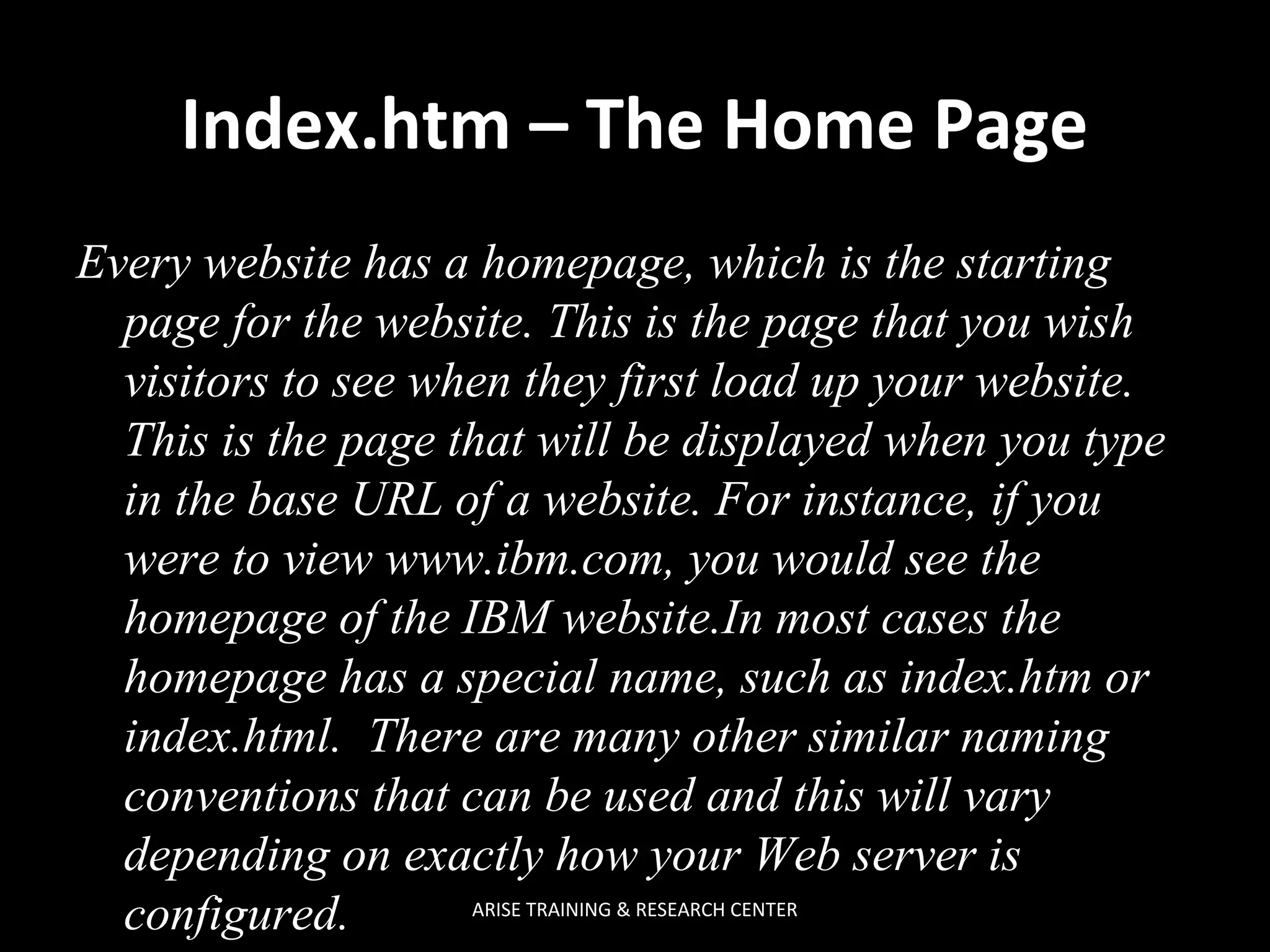 Index.htm – The Home Page
Every website has a homepage, which is the starting
page for the website. This is the page that you wish
visitors to see when they first load up your website.
This is the page that will be displayed when you type
in the base URL of a website. For instance, if you
were to view www.ibm.com, you would see the
homepage of the IBM website.In most cases the
homepage has a special name, such as index.htm or
index.html. There are many other similar naming
conventions that can be used and this will vary
depending on exactly how your Web server is
ARISE TRAINING & RESEARCH CENTER
configured.

 