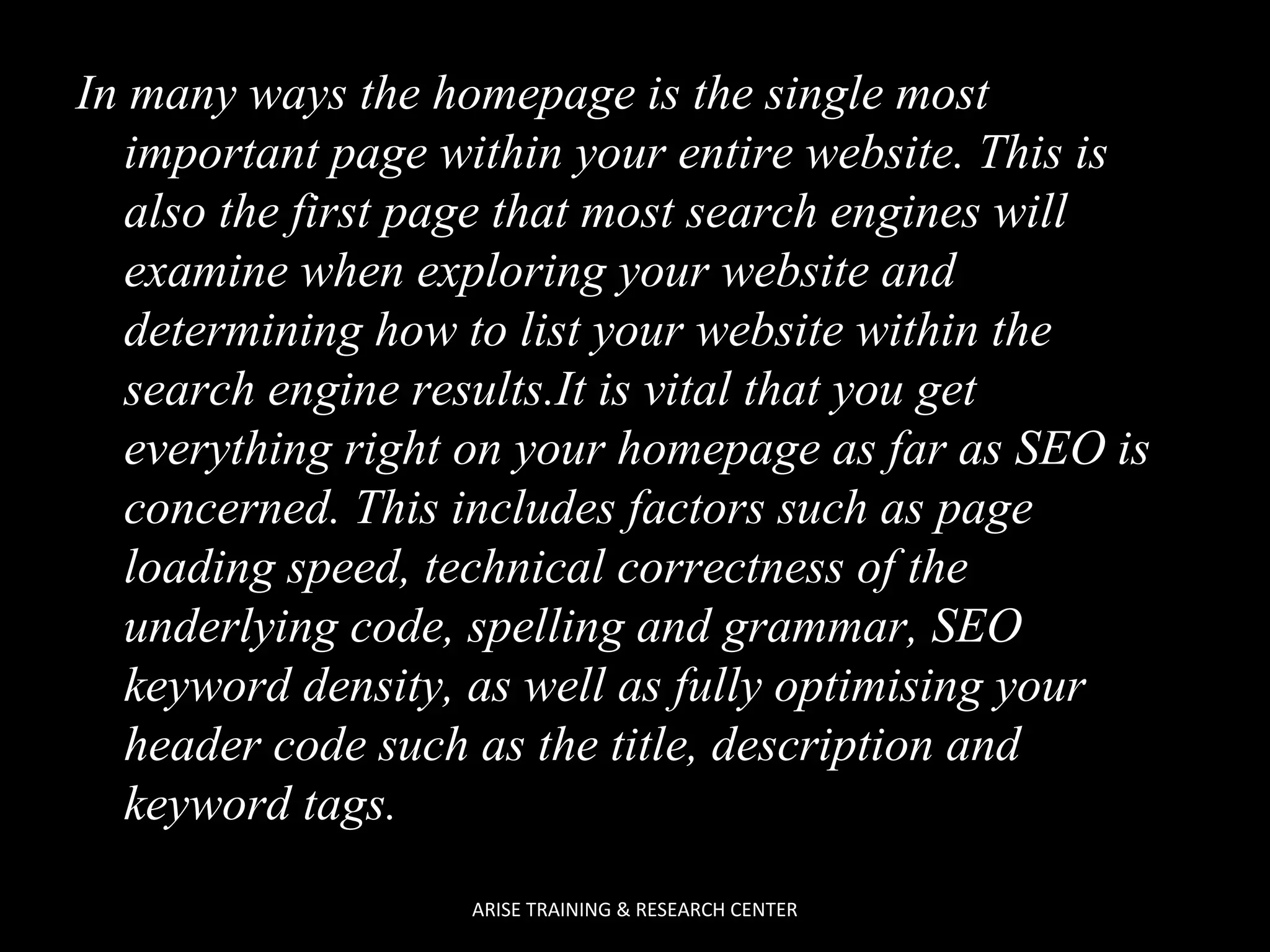 In many ways the homepage is the single most
important page within your entire website. This is
also the first page that most search engines will
examine when exploring your website and
determining how to list your website within the
search engine results.It is vital that you get
everything right on your homepage as far as SEO is
concerned. This includes factors such as page
loading speed, technical correctness of the
underlying code, spelling and grammar, SEO
keyword density, as well as fully optimising your
header code such as the title, description and
keyword tags.
ARISE TRAINING & RESEARCH CENTER

 