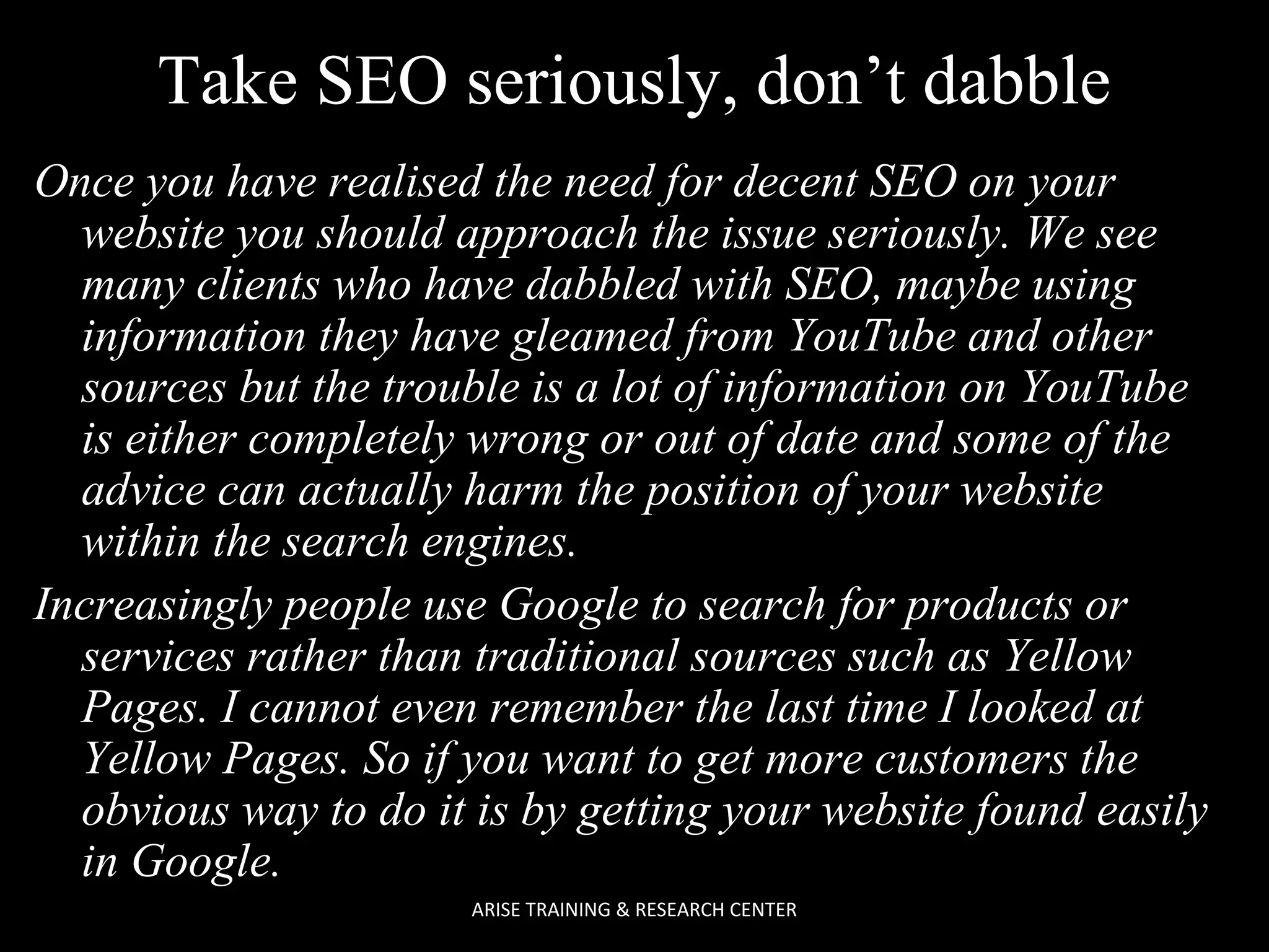 Take SEO seriously, don’t dabble
Once you have realised the need for decent SEO on your
website you should approach the issue seriously. We see
many clients who have dabbled with SEO, maybe using
information they have gleamed from YouTube and other
sources but the trouble is a lot of information on YouTube
is either completely wrong or out of date and some of the
advice can actually harm the position of your website
within the search engines.
Increasingly people use Google to search for products or
services rather than traditional sources such as Yellow
Pages. I cannot even remember the last time I looked at
Yellow Pages. So if you want to get more customers the
obvious way to do it is by getting your website found easily
in Google.
ARISE TRAINING & RESEARCH CENTER

 