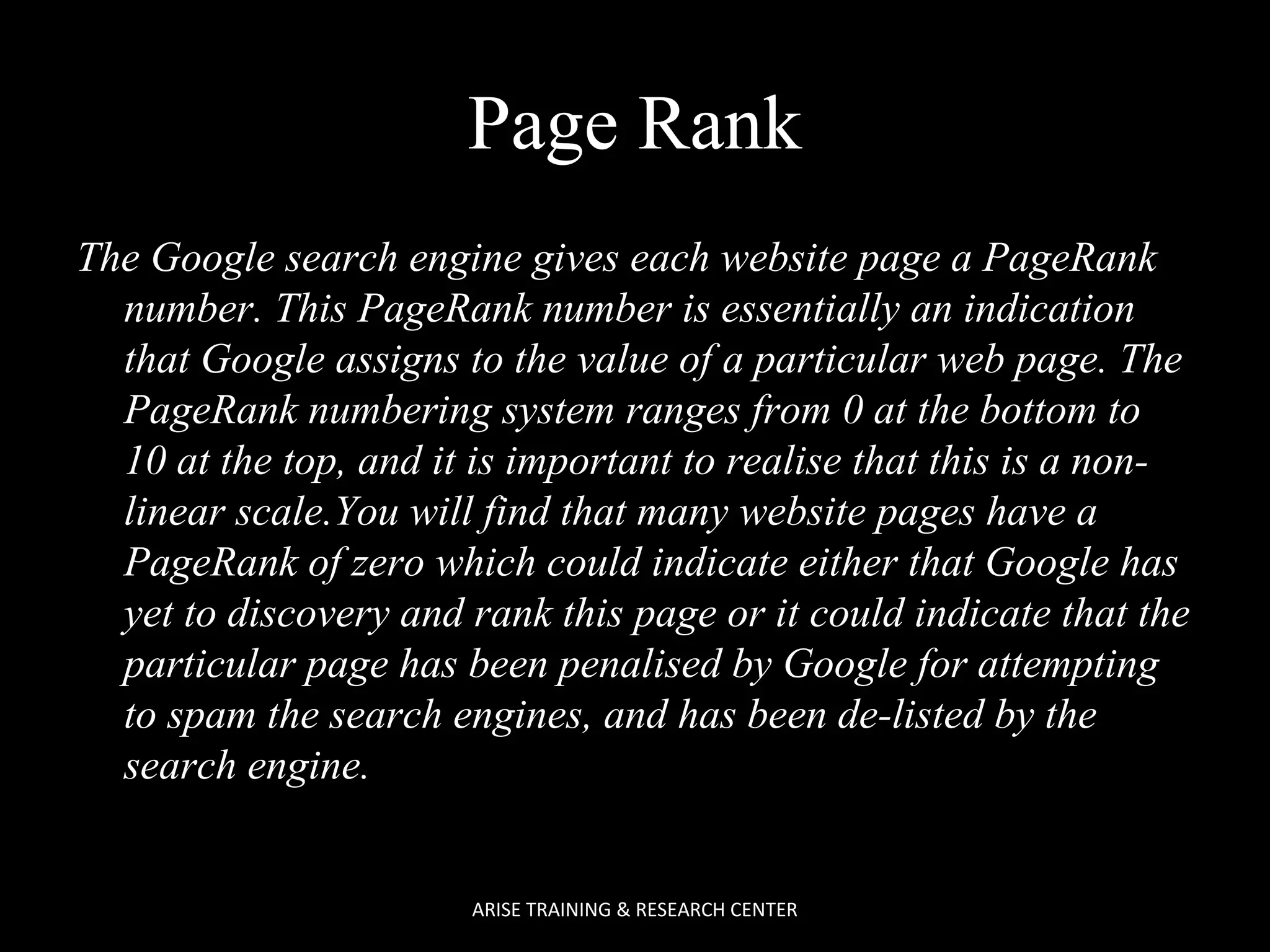 Page Rank
The Google search engine gives each website page a PageRank
number. This PageRank number is essentially an indication
that Google assigns to the value of a particular web page. The
PageRank numbering system ranges from 0 at the bottom to
10 at the top, and it is important to realise that this is a nonlinear scale.You will find that many website pages have a
PageRank of zero which could indicate either that Google has
yet to discovery and rank this page or it could indicate that the
particular page has been penalised by Google for attempting
to spam the search engines, and has been de-listed by the
search engine.

ARISE TRAINING & RESEARCH CENTER

 