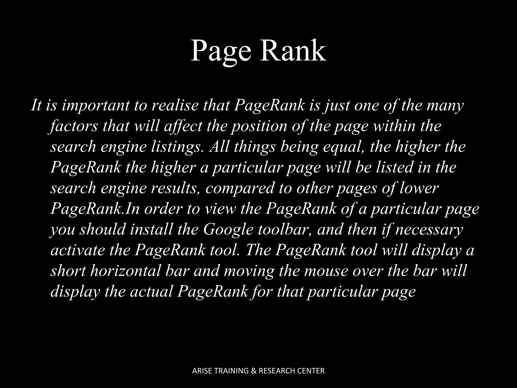 Page Rank
It is important to realise that PageRank is just one of the many
factors that will affect the position of the page within the
search engine listings. All things being equal, the higher the
PageRank the higher a particular page will be listed in the
search engine results, compared to other pages of lower
PageRank.In order to view the PageRank of a particular page
you should install the Google toolbar, and then if necessary
activate the PageRank tool. The PageRank tool will display a
short horizontal bar and moving the mouse over the bar will
display the actual PageRank for that particular page

ARISE TRAINING & RESEARCH CENTER

 