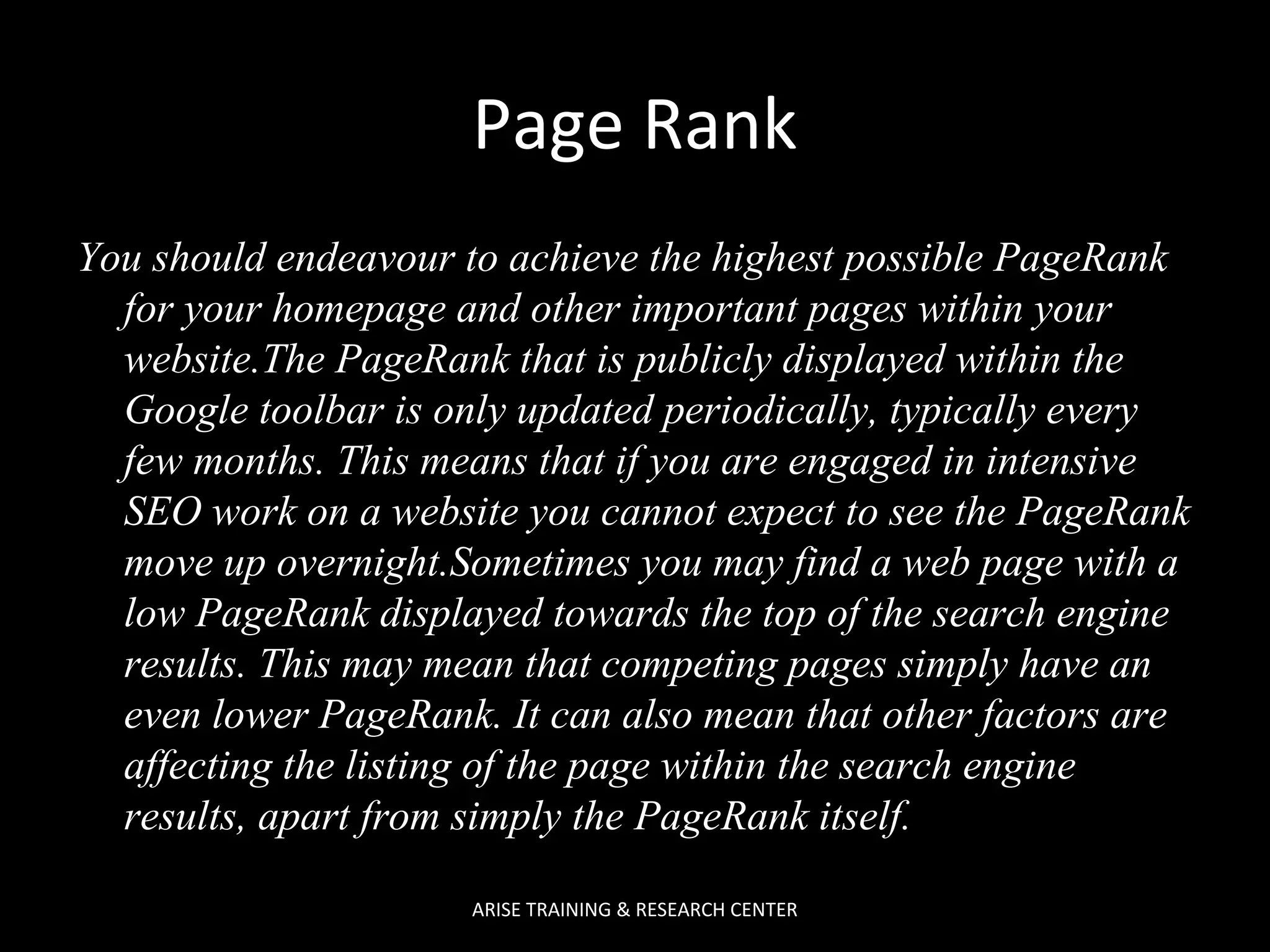 Page Rank
You should endeavour to achieve the highest possible PageRank
for your homepage and other important pages within your
website.The PageRank that is publicly displayed within the
Google toolbar is only updated periodically, typically every
few months. This means that if you are engaged in intensive
SEO work on a website you cannot expect to see the PageRank
move up overnight.Sometimes you may find a web page with a
low PageRank displayed towards the top of the search engine
results. This may mean that competing pages simply have an
even lower PageRank. It can also mean that other factors are
affecting the listing of the page within the search engine
results, apart from simply the PageRank itself.
ARISE TRAINING & RESEARCH CENTER

 