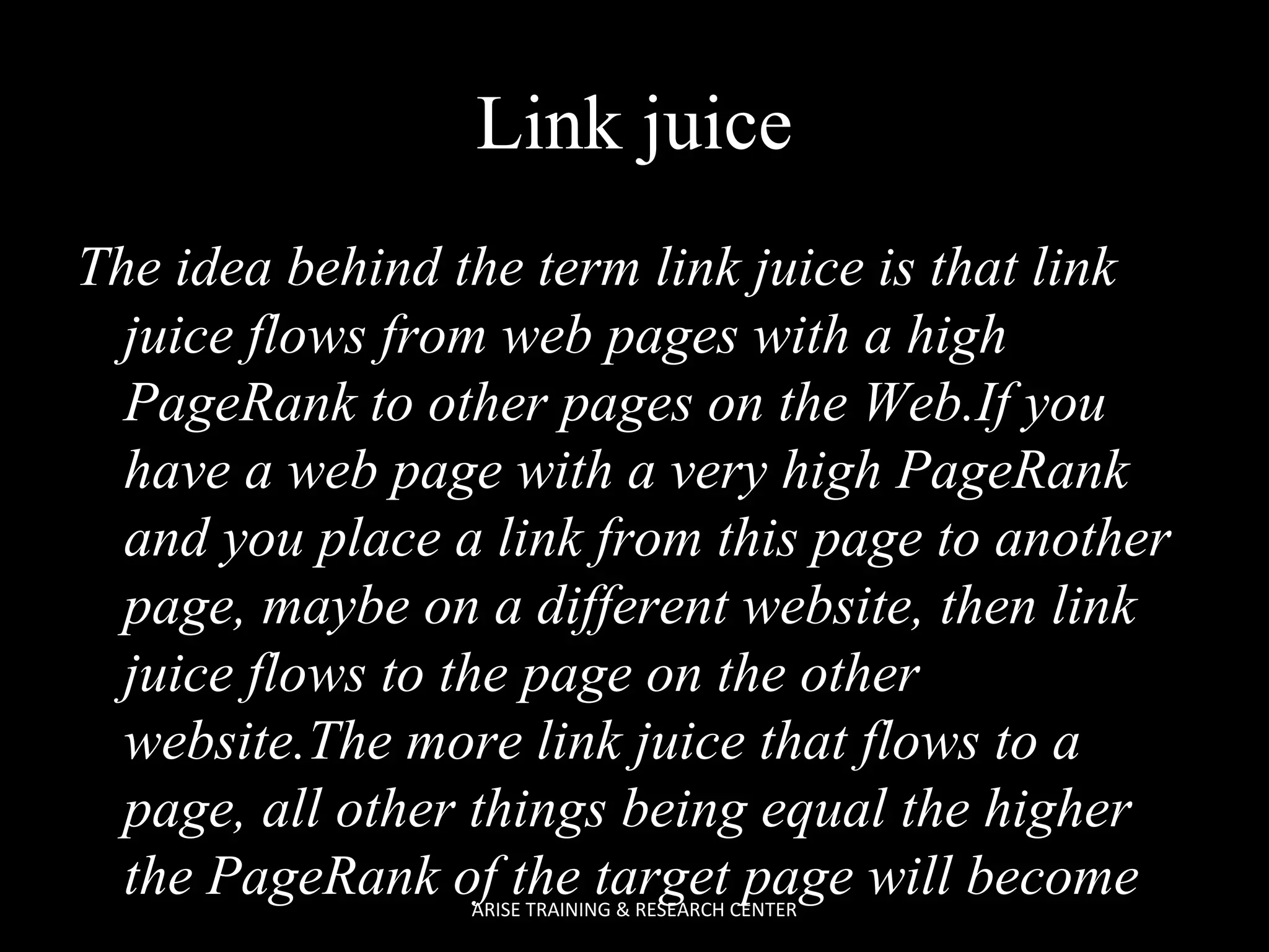 Link juice
The idea behind the term link juice is that link
juice flows from web pages with a high
PageRank to other pages on the Web.If you
have a web page with a very high PageRank
and you place a link from this page to another
page, maybe on a different website, then link
juice flows to the page on the other
website.The more link juice that flows to a
page, all other things being equal the higher
the PageRank of the target page will become
ARISE TRAINING & RESEARCH CENTER

 