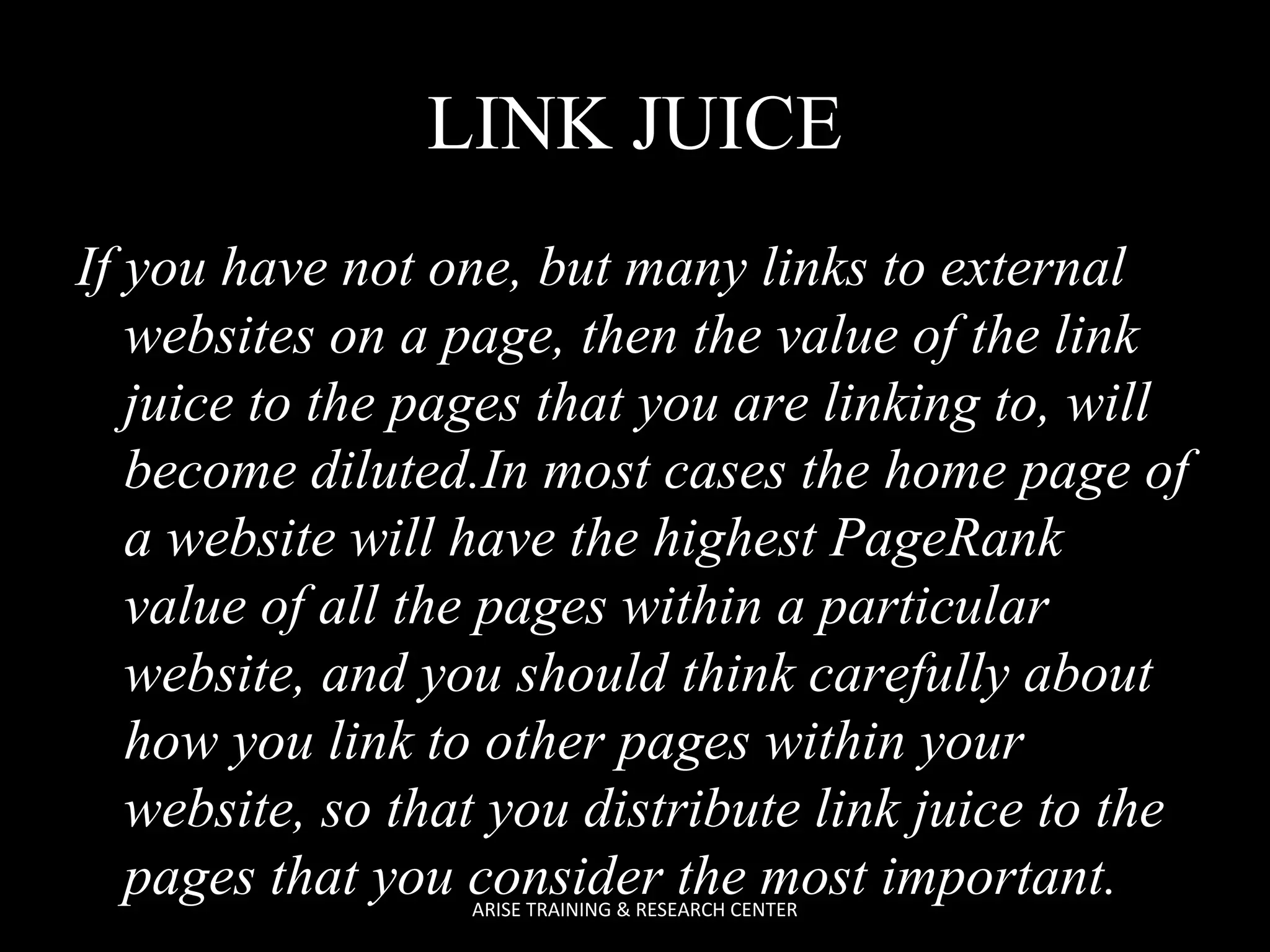 LINK JUICE
If you have not one, but many links to external
websites on a page, then the value of the link
juice to the pages that you are linking to, will
become diluted.In most cases the home page of
a website will have the highest PageRank
value of all the pages within a particular
website, and you should think carefully about
how you link to other pages within your
website, so that you distribute link juice to the
pages that you consider the most important.
ARISE TRAINING & RESEARCH CENTER

 