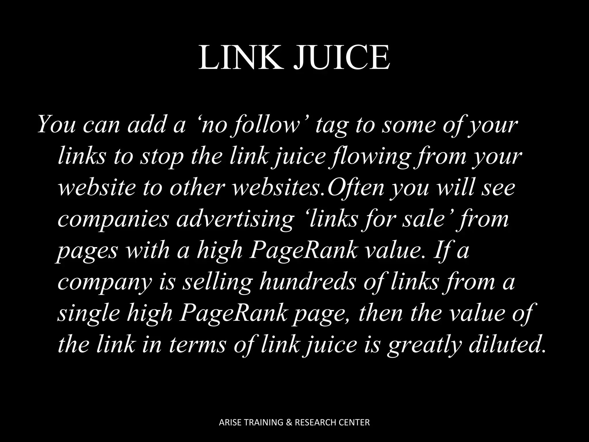 LINK JUICE
You can add a ‘no follow’ tag to some of your
links to stop the link juice flowing from your
website to other websites.Often you will see
companies advertising ‘links for sale’ from
pages with a high PageRank value. If a
company is selling hundreds of links from a
single high PageRank page, then the value of
the link in terms of link juice is greatly diluted.
ARISE TRAINING & RESEARCH CENTER

 