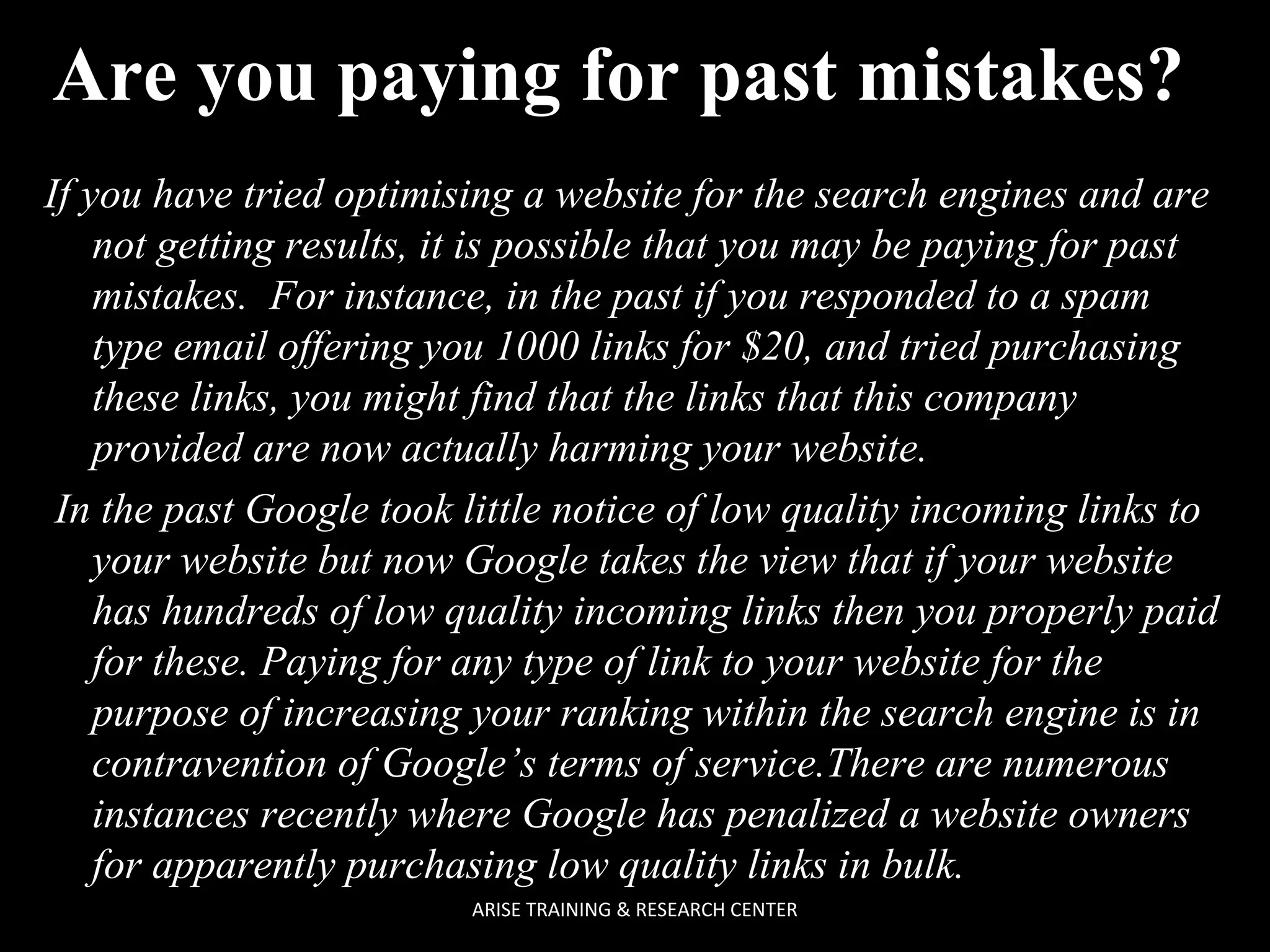 Are you paying for past mistakes?
If you have tried optimising a website for the search engines and are
not getting results, it is possible that you may be paying for past
mistakes. For instance, in the past if you responded to a spam
type email offering you 1000 links for $20, and tried purchasing
these links, you might find that the links that this company
provided are now actually harming your website.
In the past Google took little notice of low quality incoming links to
your website but now Google takes the view that if your website
has hundreds of low quality incoming links then you properly paid
for these. Paying for any type of link to your website for the
purpose of increasing your ranking within the search engine is in
contravention of Google’s terms of service.There are numerous
instances recently where Google has penalized a website owners
for apparently purchasing low quality links in bulk.
ARISE TRAINING & RESEARCH CENTER

 