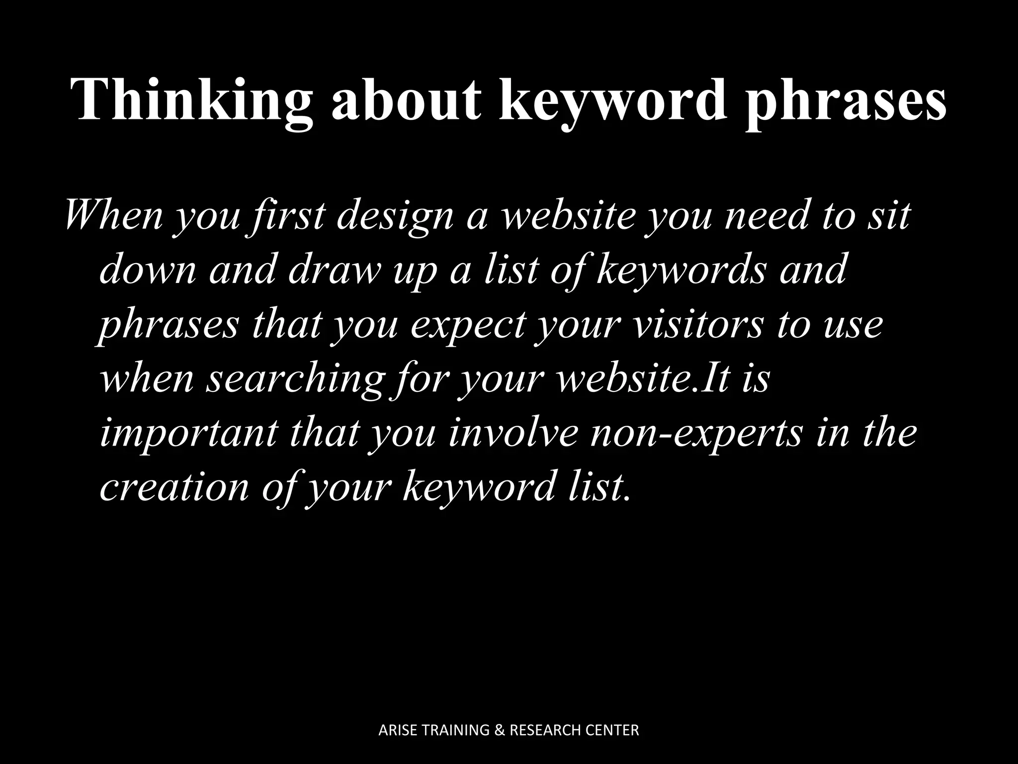 Thinking about keyword phrases
When you first design a website you need to sit
down and draw up a list of keywords and
phrases that you expect your visitors to use
when searching for your website.It is
important that you involve non-experts in the
creation of your keyword list.

ARISE TRAINING & RESEARCH CENTER

 