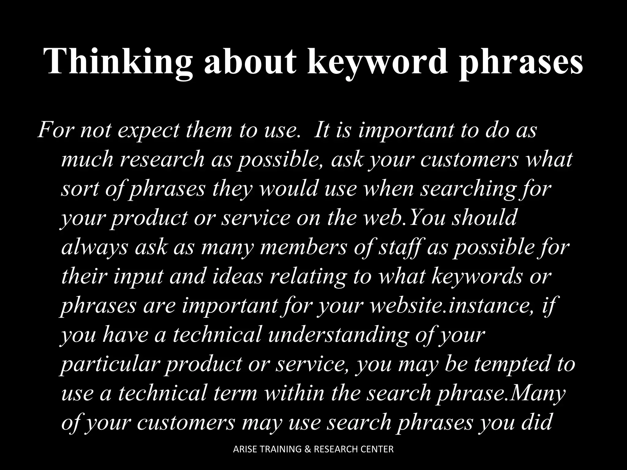 Thinking about keyword phrases
For not expect them to use. It is important to do as
much research as possible, ask your customers what
sort of phrases they would use when searching for
your product or service on the web.You should
always ask as many members of staff as possible for
their input and ideas relating to what keywords or
phrases are important for your website.instance, if
you have a technical understanding of your
particular product or service, you may be tempted to
use a technical term within the search phrase.Many
of your customers may use search phrases you did
ARISE TRAINING & RESEARCH CENTER

 