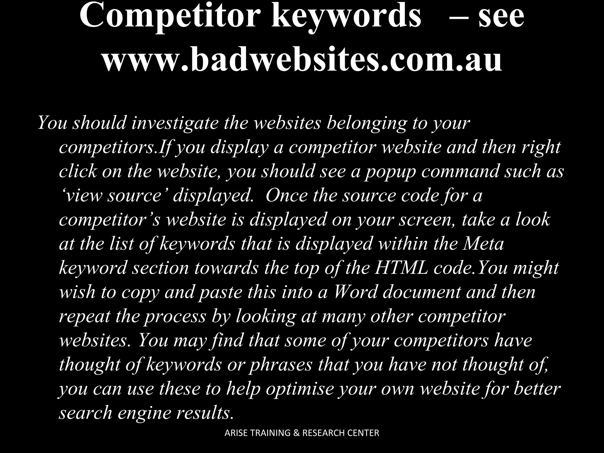Competitor keywords – see
www.badwebsites.com.au
You should investigate the websites belonging to your
competitors.If you display a competitor website and then right
click on the website, you should see a popup command such as
‘view source’ displayed. Once the source code for a
competitor’s website is displayed on your screen, take a look
at the list of keywords that is displayed within the Meta
keyword section towards the top of the HTML code.You might
wish to copy and paste this into a Word document and then
repeat the process by looking at many other competitor
websites. You may find that some of your competitors have
thought of keywords or phrases that you have not thought of,
you can use these to help optimise your own website for better
search engine results.
ARISE TRAINING & RESEARCH CENTER

 