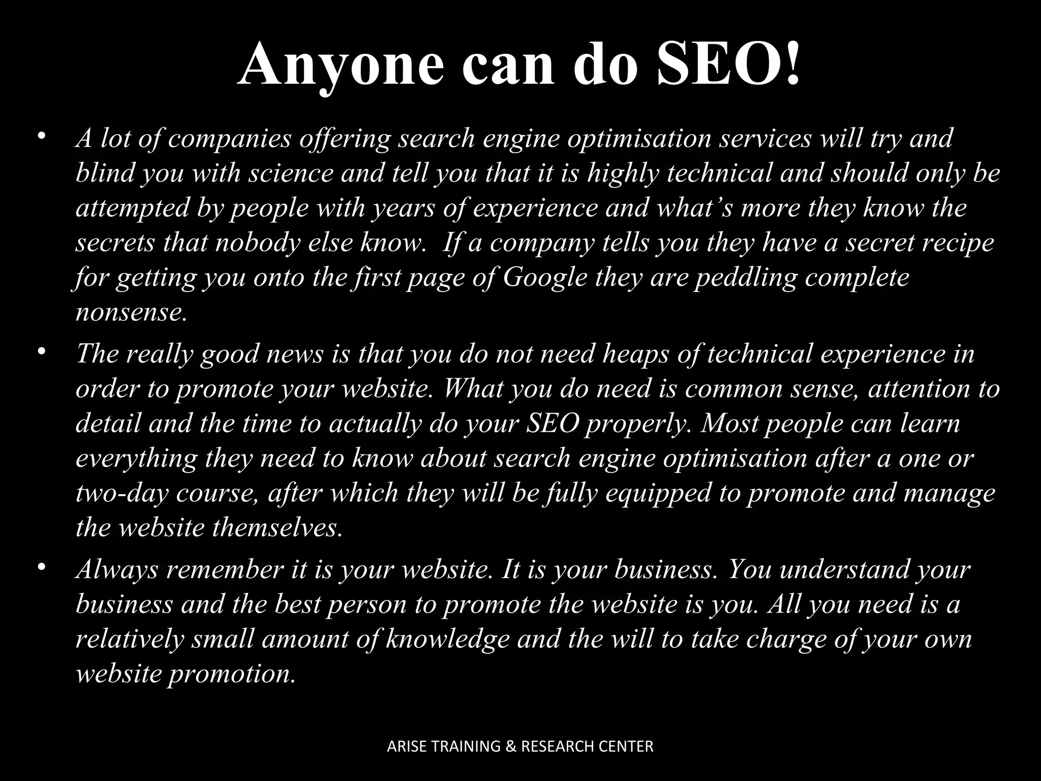 Anyone can do SEO!
•

•

•

A lot of companies offering search engine optimisation services will try and
blind you with science and tell you that it is highly technical and should only be
attempted by people with years of experience and what’s more they know the
secrets that nobody else know. If a company tells you they have a secret recipe
for getting you onto the first page of Google they are peddling complete
nonsense.
The really good news is that you do not need heaps of technical experience in
order to promote your website. What you do need is common sense, attention to
detail and the time to actually do your SEO properly. Most people can learn
everything they need to know about search engine optimisation after a one or
two-day course, after which they will be fully equipped to promote and manage
the website themselves.
Always remember it is your website. It is your business. You understand your
business and the best person to promote the website is you. All you need is a
relatively small amount of knowledge and the will to take charge of your own
website promotion.
ARISE TRAINING & RESEARCH CENTER

 
