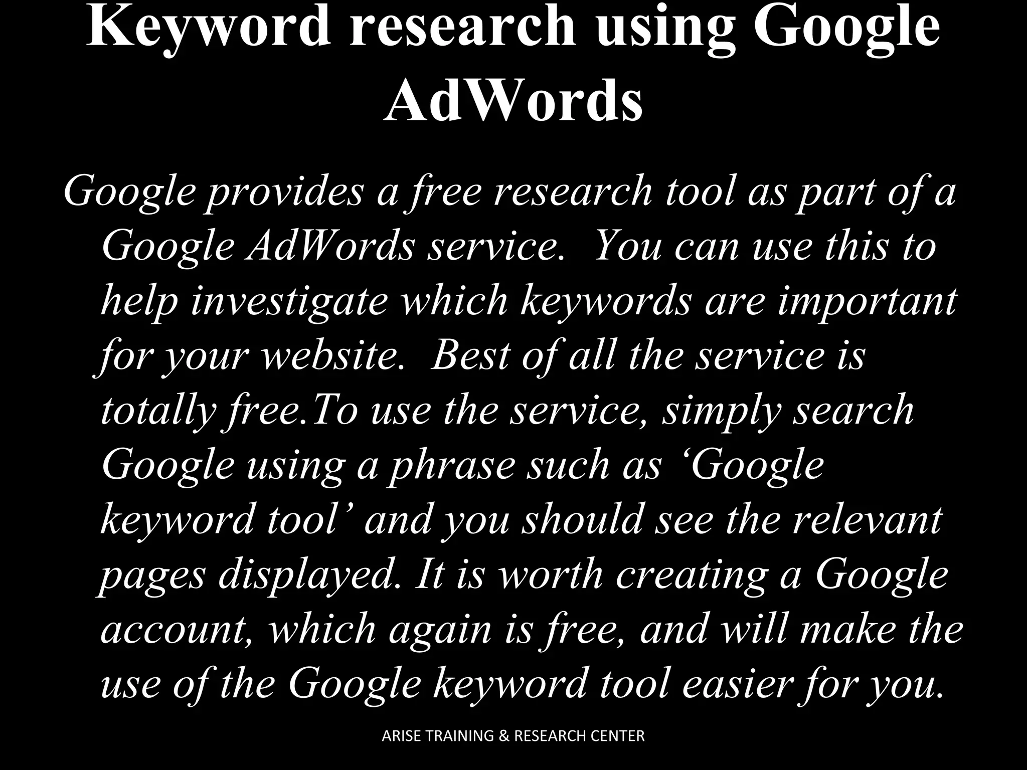 Keyword research using Google
AdWords
Google provides a free research tool as part of a
Google AdWords service. You can use this to
help investigate which keywords are important
for your website. Best of all the service is
totally free.To use the service, simply search
Google using a phrase such as ‘Google
keyword tool’ and you should see the relevant
pages displayed. It is worth creating a Google
account, which again is free, and will make the
use of the Google keyword tool easier for you.
ARISE TRAINING & RESEARCH CENTER

 