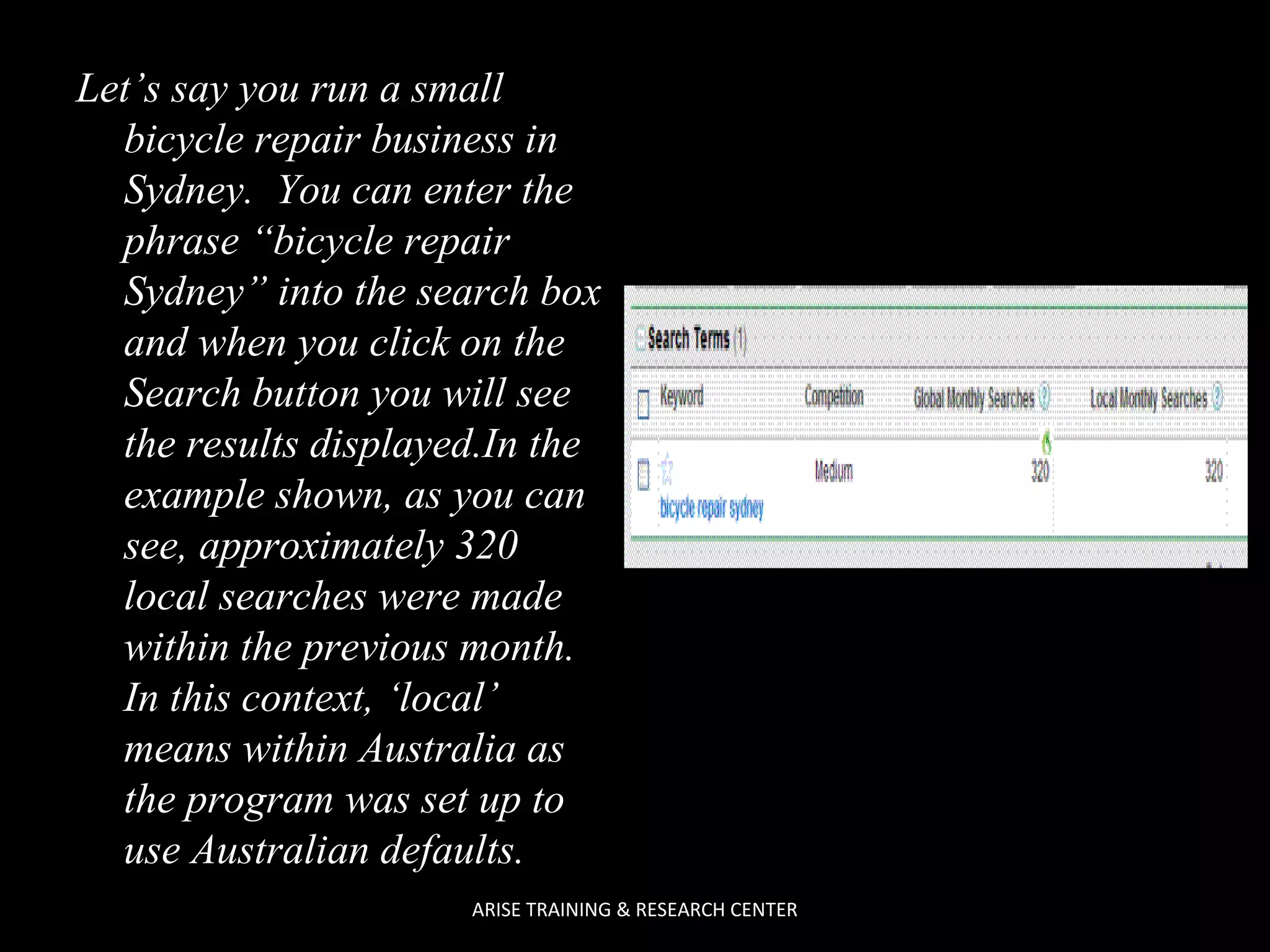 Let’s say you run a small
bicycle repair business in
Sydney. You can enter the
phrase “bicycle repair
Sydney” into the search box
and when you click on the
Search button you will see
the results displayed.In the
example shown, as you can
see, approximately 320
local searches were made
within the previous month.
In this context, ‘local’
means within Australia as
the program was set up to
use Australian defaults.
ARISE TRAINING & RESEARCH CENTER

 