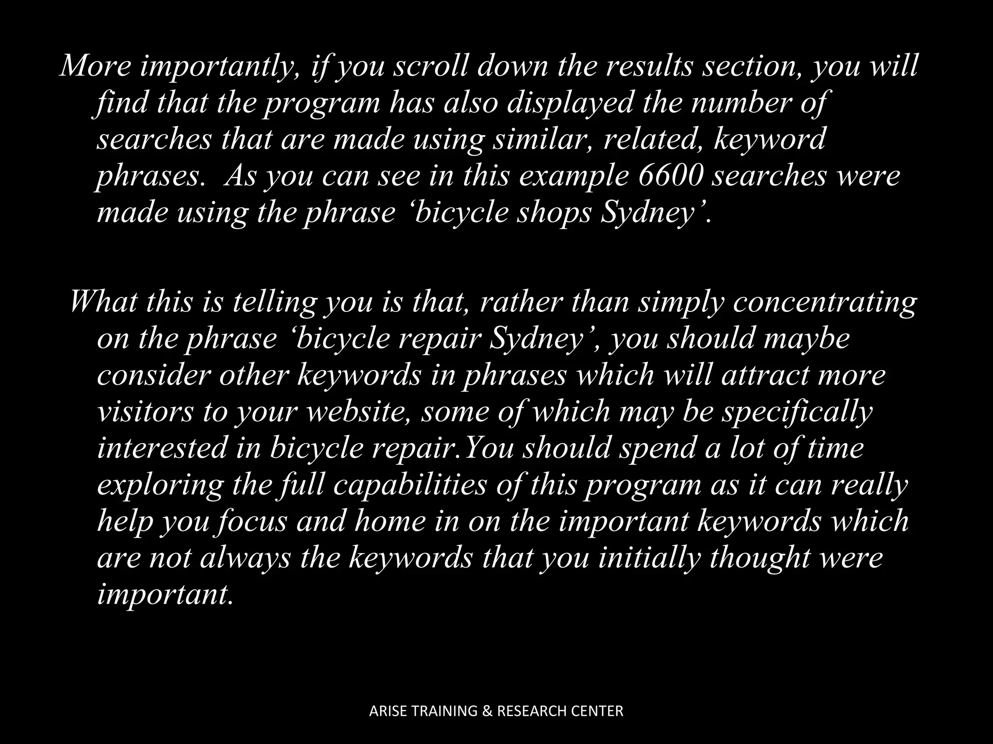 More importantly, if you scroll down the results section, you will
find that the program has also displayed the number of
searches that are made using similar, related, keyword
phrases. As you can see in this example 6600 searches were
made using the phrase ‘bicycle shops Sydney’.
What this is telling you is that, rather than simply concentrating
on the phrase ‘bicycle repair Sydney’, you should maybe
consider other keywords in phrases which will attract more
visitors to your website, some of which may be specifically
interested in bicycle repair.You should spend a lot of time
exploring the full capabilities of this program as it can really
help you focus and home in on the important keywords which
are not always the keywords that you initially thought were
important.

ARISE TRAINING & RESEARCH CENTER

 