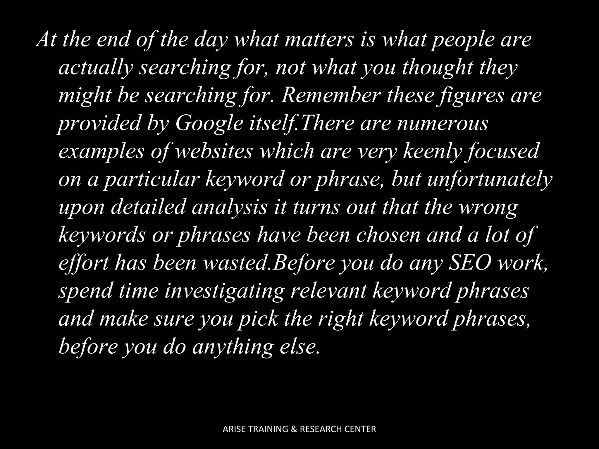At the end of the day what matters is what people are
actually searching for, not what you thought they
might be searching for. Remember these figures are
provided by Google itself.There are numerous
examples of websites which are very keenly focused
on a particular keyword or phrase, but unfortunately
upon detailed analysis it turns out that the wrong
keywords or phrases have been chosen and a lot of
effort has been wasted.Before you do any SEO work,
spend time investigating relevant keyword phrases
and make sure you pick the right keyword phrases,
before you do anything else.

ARISE TRAINING & RESEARCH CENTER

 