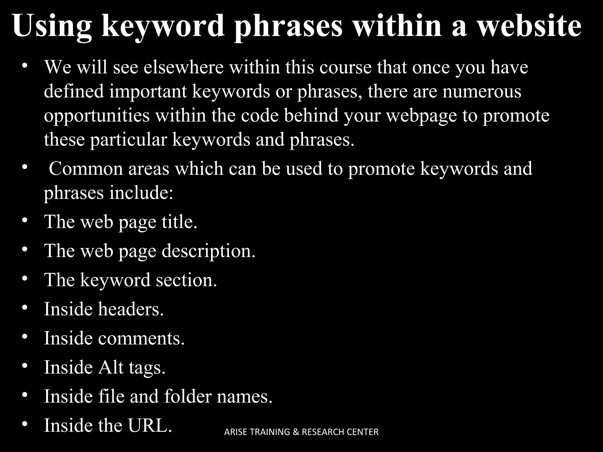 Using keyword phrases within a website
• We will see elsewhere within this course that once you have
defined important keywords or phrases, there are numerous
opportunities within the code behind your webpage to promote
these particular keywords and phrases.
• Common areas which can be used to promote keywords and
phrases include:
• The web page title.
• The web page description.
• The keyword section.
• Inside headers.
• Inside comments.
• Inside Alt tags.
• Inside file and folder names.
• Inside the URL.
ARISE TRAINING & RESEARCH CENTER

 