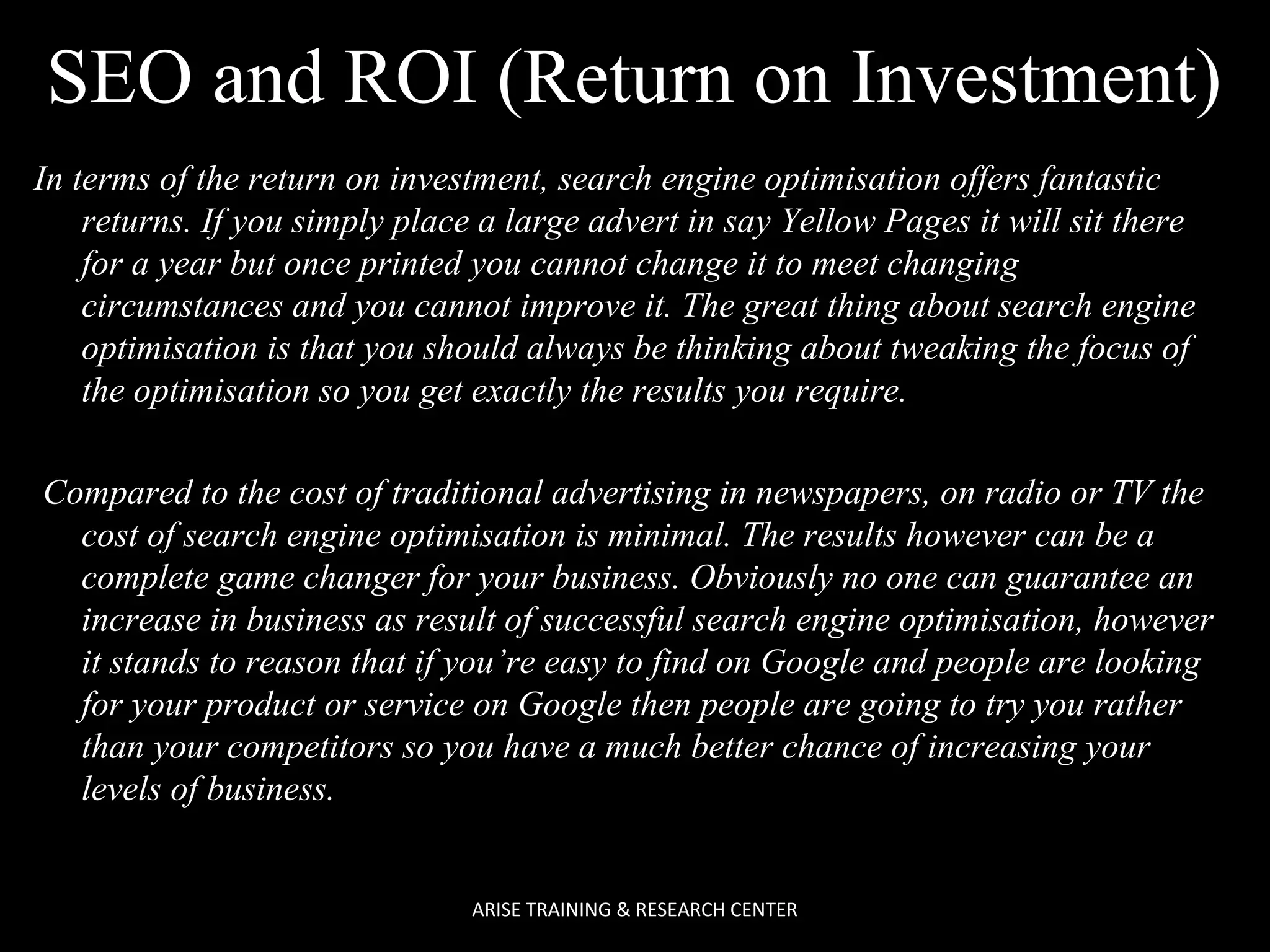 SEO and ROI (Return on Investment)
In terms of the return on investment, search engine optimisation offers fantastic
returns. If you simply place a large advert in say Yellow Pages it will sit there
for a year but once printed you cannot change it to meet changing
circumstances and you cannot improve it. The great thing about search engine
optimisation is that you should always be thinking about tweaking the focus of
the optimisation so you get exactly the results you require.
Compared to the cost of traditional advertising in newspapers, on radio or TV the
cost of search engine optimisation is minimal. The results however can be a
complete game changer for your business. Obviously no one can guarantee an
increase in business as result of successful search engine optimisation, however
it stands to reason that if you’re easy to find on Google and people are looking
for your product or service on Google then people are going to try you rather
than your competitors so you have a much better chance of increasing your
levels of business.

ARISE TRAINING & RESEARCH CENTER

 