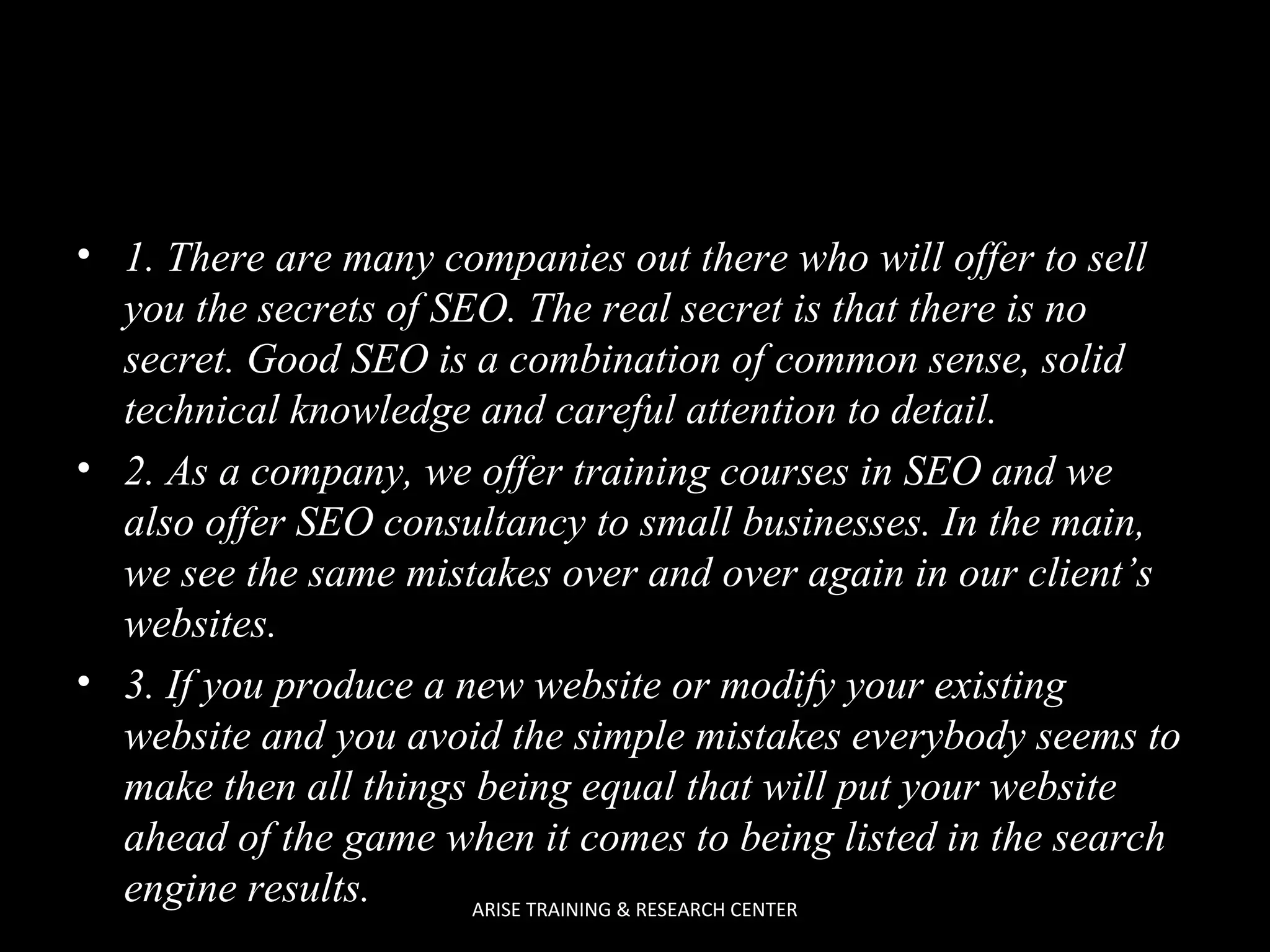 • 1. There are many companies out there who will offer to sell
you the secrets of SEO. The real secret is that there is no
secret. Good SEO is a combination of common sense, solid
technical knowledge and careful attention to detail.
• 2. As a company, we offer training courses in SEO and we
also offer SEO consultancy to small businesses. In the main,
we see the same mistakes over and over again in our client’s
websites.
• 3. If you produce a new website or modify your existing
website and you avoid the simple mistakes everybody seems to
make then all things being equal that will put your website
ahead of the game when it comes to being listed in the search
engine results.
ARISE TRAINING & RESEARCH CENTER

 