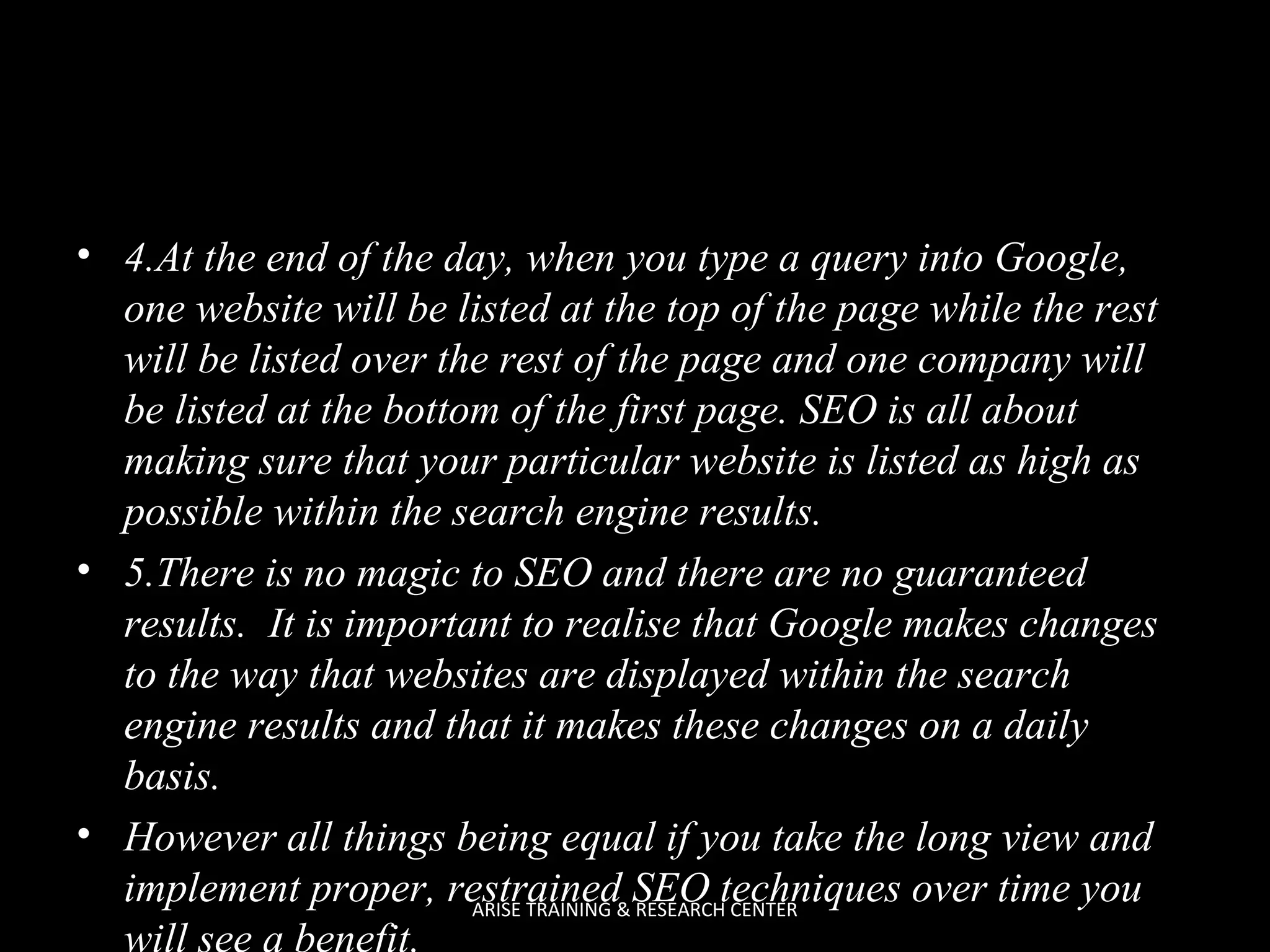 • 4.At the end of the day, when you type a query into Google,
one website will be listed at the top of the page while the rest
will be listed over the rest of the page and one company will
be listed at the bottom of the first page. SEO is all about
making sure that your particular website is listed as high as
possible within the search engine results.
• 5.There is no magic to SEO and there are no guaranteed
results. It is important to realise that Google makes changes
to the way that websites are displayed within the search
engine results and that it makes these changes on a daily
basis.
• However all things being equal if you take the long view and
implement proper, restrained&SEO techniques over time you
ARISE TRAINING RESEARCH CENTER
will see a benefit.

 