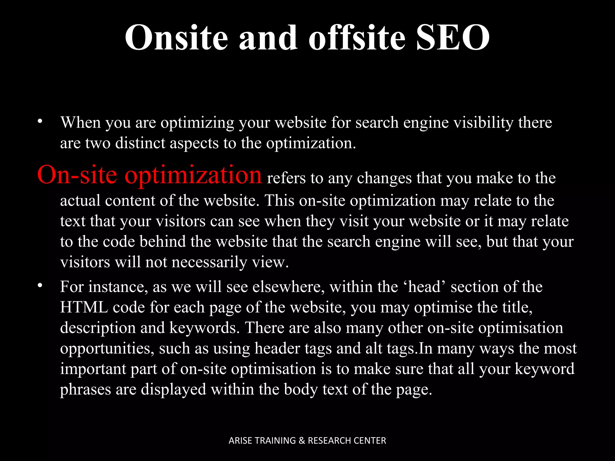 Onsite and offsite SEO
•

When you are optimizing your website for search engine visibility there
are two distinct aspects to the optimization.

On-site optimization refers to any changes that you make to the

•

actual content of the website. This on-site optimization may relate to the
text that your visitors can see when they visit your website or it may relate
to the code behind the website that the search engine will see, but that your
visitors will not necessarily view.
For instance, as we will see elsewhere, within the ‘head’ section of the
HTML code for each page of the website, you may optimise the title,
description and keywords. There are also many other on-site optimisation
opportunities, such as using header tags and alt tags.In many ways the most
important part of on-site optimisation is to make sure that all your keyword
phrases are displayed within the body text of the page.
ARISE TRAINING & RESEARCH CENTER

 