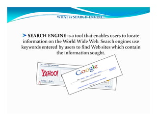 SEARCH ENGINE is a tool that enables users to locate 
information on the World Wide Web. Search engines use 
keywords entered by users to find Web sites which contain 
the information soughtthe information sought.
 