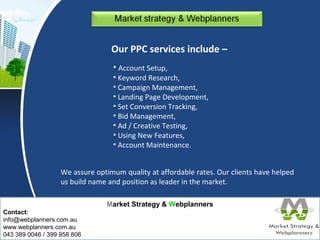 Market Strategy & Webplanners 
Contact: 
info@webplanners.com.au 
www.webplanners.com.au 
043 389 0046 / 399 958 806 
Our PPC services include – 
• Account Setup, 
• Keyword Research, 
• Campaign Management, 
• Landing Page Development, 
• Set Conversion Tracking, 
• Bid Management, 
• Ad / Creative Testing, 
• Using New Features, 
• Account Maintenance. 
We assure optimum quality at affordable rates. Our clients have helped 
us build name and position as leader in the market. 
 