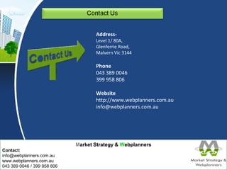 Market Strategy & Webplanners 
Contact: 
info@webplanners.com.au 
www.webplanners.com.au 
043 389 0046 / 399 958 806 
Address- 
Level 1/ 80A, 
Glenferrie Road, 
Malvern Vic 3144 
Phone 
043 389 0046 
399 958 806 
Website 
http://www.webplanners.com.au 
info@webplanners.com.au 
