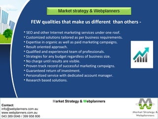 FEW qualities that make us different than others - 
• SEO and other Internet marketing services under one roof. 
• Customized solutions tailored as per business requirements. 
• Expertise in organic as well as paid marketing campaigns. 
• Result oriented approach. 
• Qualified and experienced team of professionals. 
• Strategies for any budget regardless of business size. 
• No charge until results are visible. 
• Proven track record of successful marketing campaigns. 
• Guaranteed return of investment. 
• Personalized service with dedicated account manager. 
• Research based solutions. 
Market Strategy & Webplanners 
Contact: 
info@webplanners.com.au 
www.webplanners.com.au 
043 389 0046 / 399 958 806 
 