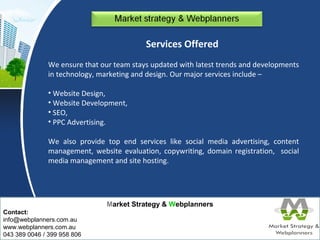 Market Strategy & Webplanners 
Contact: 
info@webplanners.com.au 
www.webplanners.com.au 
043 389 0046 / 399 958 806 
Services Offered 
We ensure that our team stays updated with latest trends and developments 
in technology, marketing and design. Our major services include – 
• Website Design, 
• Website Development, 
• SEO, 
• PPC Advertising. 
We also provide top end services like social media advertising, content 
management, website evaluation, copywriting, domain registration, social 
media management and site hosting. 
 